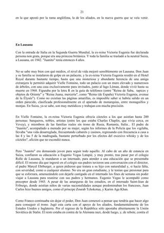 21
en la que apostó por la rama anglófona, la de los aliados, en la nueva guerra que se veía venir.




En Lausana

Con la entrada de Italia en la Segunda Guerra Mundial, la ex-reina Victoria Eugenia fue declarada
persona non grata, porque era una princesa británica. Y toda la familia se trasladó a la neutral Suiza,
a Lausana, en 1942. "Juanito" tenía entonces 4 años.


No se sabe muy bien con qué medios, el nivel de vida mejoró sensiblemente en Lausana. Don Juan
y su familia se instalaron de golpe en un palacete, y la ex-reina Victoria Eugenia residió en el Hotel
Royal durante bastante tiempo, hasta que una misteriosa y abundante herencia de una amiga
extranjera le permitió adquirir Vielle Fontaine, todo un palacio con un muro elevado y numerosos
de árboles, con una casa exclusivamente para invitados, junto al lago Léman, donde vivió hasta su
muerte en 1968. Figuraba por la letra R en la guía de teléfonos (entre "Reina de Saba, tapices y
objetos de Oriente" y "Reina Juana, mercería", como "Reina (de España) Victoria Eugenia, avenue
de la Élysée"). Como no existían las páginas amarillas, es imposible saber si habría salido en un
orden parecido, clasificada profesionalmente en el apartado de monarquías, entre monaguillos y
monjas. En Suiza, ya se sabe, son muy metódicos y trabajan con mucha precisión.


En Vielle Fontaine, la ex-reina Victoria Eugenia ofrecía cócteles a los que asistían hasta 200
personas: banqueros, nobles, artistas (entre los que estaba Charles Chaplin, que vivía cerca, en
Vevey), y miembros de las familias reales sin trono de Rusia, Rumanía, Italia... El padre de
"Juanito", acompañado a menudo por su mujer, según los informes de la Policía que los vigilaba,
llevaba "una vida desarreglada, frecuentando cabarets y casinos, regresando con frecuencia a casa a
las 4 y las 5 de la madrugada, bastante perturbado por los efectos del excesivo whisky y de los
cócteles", afición que no escondió nunca.


Pero "Juanito" era demasiado joven para seguir todo aquello. Al cabo de un año de estancia en
Suiza, confiaron su educación a Eugenio Vegas Latapié, y muy pronto, tras pasar por el colegio
Rolle de Lausana, le mandaron a un internado, para atender a una educación que se presentaba
difícil. El mismo día que ingresó en el colegio sus padres tuvieron una conversación con el director,
el padre Marcel Ehrburger, a quien pidieron que tratara a su hijo con naturalidad y, si hacía falta,
con severidad, como a cualquier alumno. No era un gran estudiante, y le tenían que presionar para
que se esforzara, amenazándole con dejarle castigado en el internado los fines de semana sin poder
viajar a Lausana para reunirse con sus padres y hermanos. Eugenio Vegas le acompañó como
preceptor desde 1943. A pesar de las amarguras de los estudios, en el internado Saint-Jean de
Friburgo, donde asistían niños de varias nacionalidades aunque predominaban los franceses, Juan
Carlos hizo buenos amigos, como el príncipe Zourab Tchokotua, y Karim Aga Khan.


Como Franco continuaba sin dejar el poder, Don Juan comenzó a pensar que tendría que hacer algo
para conseguir el trono. Jugó esta carta con el apoyo de los aliados, fundamentalmente de los
Estados Unidos e Inglaterra. Por el regreso de la República sólo apostaba abiertamente la Unión
Soviética de Stalin. El resto estaba en contra de la Alemana nazi, desde luego, y, de rebote, contra el
 