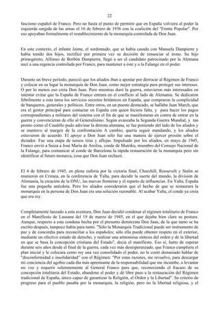 22
fascismo español de Franco. Pero no hasta el punto de permitir que en España volviera al poder la
izquierda surgida de las urnas el 16 de febrero de 1936 con la coalición del "Frente Popular". Por
eso apoyaban formalmente el restablecimiento de la monarquía controlada de Don Juan.


En este contexto, el infante Jaime, el sordomudo, que se había casado con Manuela Dampierre y
había tenido dos hijos, rectificó por primera vez su decisión de renunciar al trono. Su hijo
primogénito, Alfonso de Borbón Dampierre, llegó a ser el candidato patrocinado por la Alemana
nazi a una regencia controlada por Franco, para mantener a éste y a la Falange en el poder.


Durante un breve período, pareció que los aliados iban a apostar por derrocar al Régimen de Franco
y colocar en su lugar la monarquía de Don Juan, como mejor estrategia para proteger sus intereses.
O por lo menos eso creía Don Juan. Pero mientras duró la guerra, estuvieron más interesados en
intentar evitar que la España de Franco entrara en el conflicto al lado de Alemania. Se dedicaron
febrilmente a esta tarea los servicios secretos británicos en España, que compraron la complicidad
de banqueros, generales y políticos. Entre otros, en un puesto destacado, se hallaba Juan March, que
era el gestor principal para contactar en España con quien hiciera falta, y para hacer los pagos
correspondientes a militares del sistema con el fin de que se manifestaran en contra de entrar en la
guerra y convencieran de ello al Generalísimo. Según avanzaba la Segunda Guerra Mundial, y tan
pronto como el Caudillo pudo adivinar la derrota alemana, se fue poniendo del lado de los aliados y
se mantuvo al margen de la confrontación A cambio, quería seguir mandando, y los aliados
estuvieron de acuerdo. El apoyo a Don Juan sólo fue una manera de ejercer presión sobre el
dictador. Fue una etapa de tensos tiras y aflojas. Impulsado por los aliados, en mayo de 1945,
Franco envió a Suiza a José María de Areilza, conde de Mutriku, miembro del Consejo Nacional de
la Falange, para comunicar al conde de Barcelona la rápida restauración de la monarquía pero sin
identificar al futuro monarca, cosa que Don Juan rechazó.


El 4 de febrero de 1945, en plena euforia por la victoria final, Churchill, Roosevelt y Stalin se
reunieron en Crimea, en la conferencia de Yalta, para decidir la suerte del mundo, la división de
Alemania, la creación de la ONU, las nuevas fronteras y el reparto de influencias. En Yalta, España
fue una pequeña anécdota. Pero los aliados consideraron que el hecho de que se restaurara la
monarquía en la persona de Don Juan era una solución razonable. Al acabar Yalta, el conde ya creía
que era rey.


Completamente lanzado a esta aventura, Don Juan decidió condenar el régimen totalitario de Franco
en el Manifiesto de Lausana del 19 de marzo de 1945, en el que dejaba bien clara su postura.
Aunque, respecto a esta condena hecha por el presunto demócrata Don Juan, de la que tanto se ha
escrito después, tampoco había para tanto. "Sólo la Monarquía Tradicional puede ser instrumento de
paz y de concordia para reconciliar a los españoles; sólo ella puede obtener respeto en el exterior,
mediante un efectivo estado de derecho, y realizar una armoniosa síntesis del orden y de la libertad
en que se basa la concepción cristiana del Estado", decía el manifiesto. Eso sí, harto de esperar
durante seis años desde el final de la guerra, cada vez más desesperanzado, que Franco cumpliera el
plan inicial y le colocara como rey una vez consolidado el poder, no le costó demasiado hablar de
"disconformidad e insolidaridad” con el Régimen: "Por estas razones, me revuelvo, para descargar
mi conciencia del agobio cada día más apremiante de la responsabilidad que me incumbe, a levantar
mi voz y requerir solemnemente al General Franco para que, reconociendo el fracaso de su
concepción totalitaria del Estado, abandone el poder y dé libre paso a la restauración del Régimen
tradicional de España, único capaz de garantizar la Religión, el Orden y la Libertad". Su criterio de
progreso para el pueblo pasaba por la monarquía, la religión, pero no la libertad religiosa, y el
 