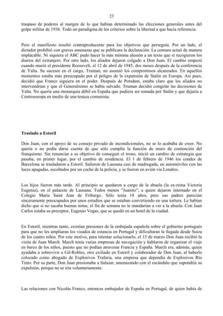23
traspaso de poderes al margen de lo que habían determinado las elecciones generales antes del
golpe militar de 1936. Todo un paradigma de los criterios sobre la libertad a que hacía referencia.


Pero el manifiesto resultó contraproducente para los objetivos que perseguía. Por un lado, el
dictador prohibió con graves amenazas que se publicara la declaración. La censura actuó de manera
implacable. Ni siquiera el ABC pudo hacer la más mínima alusión a un texto que sí recogieron los
diarios del extranjero. Por otro lado, los aliados dejaron colgado a Don Juan. El cambio empezó
cuando murió el presidente Roosevelt, el 12 de abril de 1945, dos meses después de la conferencia
de Yalta. Su sucesor en el cargo, Truman, no asumió los compromisos alcanzados. En aquellos
momentos estaba más preocupado por el peligro de la expansión de Stalin en Europa. Así pues,
decidió que Franco siguiera en el poder. Después de Potsdam, estaba claro que los aliados no
intervendrían y que el Generalísimo se había salvado. Truman decidió congelar las decisiones de
Yalta. No quería una monarquía débil en España que pudiera ser tomada por Stalin y que dejaría a
Centroeuropa en medio de una tenaza comunista.




Traslado a Estoril

Don Juan, con el apoyo de su consejo privado de incondicionales, no se lo acababa de creer. No
quería o no podía darse cuenta de que sólo cumplía la función de muro de contención del
franquismo. Sin renunciar a su objetivo de conseguir el trono, inició un cambio de estrategia que
pasaba, en primer lugar, por el cambio de residencia. El 1 de febrero de 1946 los condes de
Barcelona se trasladaron a Estoril. Salieron de Lausana casi de madrugada, en automóviles con las
luces apagadas, escoltados por un coche de la policía, y se fueron en avión vía Londres.


Los hijos fueron más tarde. Al principio se quedaron a cargo de la abuela (la ex-reina Victoria
Eugenia), en el palacete de Lausana. Todos menos "Juanito", a quien dejaron internado en el
Colegio Maria Saint Jean de Friburgo. Sólo tenía 18 años, pero sus padres parecían
sinceramente preocupados por unos estudios que se estaban convirtiendo en una tortura. Le habían
dicho que si no sacaba buenas notas, el fin de semana no le mandarían a ver a la abuela. Con Juan
Carlos estaba su preceptor, Eugenio Vegas, que se quedó en un hotel de la ciudad.


En Estoril, mientras tanto, existían presiones de la embajada española sobre el gobierno portugués
para que no les ampliaran los visados de estancia en Portugal y dificultaran la llegada desde Suiza
de los cuatro niños. Por este motivo, para intentar solucionarlo, el 15 de marzo Don Juan recibió la
visita de Juan March. March tenía varias empresas de navegación y hablaron de organizar el viaje
en barco de los niños, puesto que no podían atravesar Francia y España. March era, además, quien
ayudaba a sobrevivir a Gil-Robles, otro exiliado en Estoril y colaborador de Don Juan, al haberlo
colocado como abogado de Explosivos Trafaria, una empresa que dependía de Explosivos Río
Tinto. Por su parte, Don Juan presionaba a Salazar, amenazando con el escándalo que supondría su
expulsión, porque no se iría voluntariamente.



Las relaciones con Nicolás Franco, entonces embajador de España en Portugal, de quien había de
 