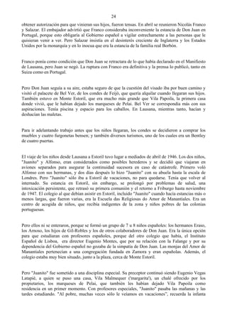 24
obtener autorización para que vinieran sus hijos, fueron tensas. En abril se reunieron Nicolás Franco
y Salazar. El embajador advirtió que Franco consideraba inconveniente la estancia de Don Juan en
Portugal, porque esto obligaría al Gobierno español a vigilar estrechamente a las personas que le
quisieran venir a ver. Pero Salazar insistía en el desinterés creciente de Inglaterra y los Estados
Unidos por la monarquía y en lo inocua que era la estancia de la familia real Borbón.


Franco ponía como condición que Don Juan se retractara de lo que había declarado en el Manifiesto
de Lausana, pero Juan se negó. La ruptura con Franco era definitiva y la prensa lo publicó, tanto en
Suiza como en Portugal.


Pero Don Juan seguía a su aire, estaba seguro de que la cuestión del visado iba por buen camino y
visitó el palacete de Bel Ver, de los condes de Feijó, que quería alquilar cuando llegaran sus hijos.
También estuvo en Monte Estoril, que era mucho más grande que Vila Papoila, la primera casa
donde vivió, que le habían dejado los marqueses de Pelai. Bel Ver se correspondía más con sus
aspiraciones. Tenía piscina y espacio para los caballos. En Lausana, mientras tanto, hacían y
deshacían las maletas.


Para ir adelantando trabajo antes que los niños llegaran, los condes se decidieron a comprar los
muebles y cuatro furgonetas bensen; y también diversos turismos, uno de los cuales era un Bentley
de cuatro puertas.


El viaje de los niños desde Lausana a Estoril tuvo lugar a mediados de abril de 1946. Los dos niños,
"Juanito" y Alfonso, eran considerados como posibles herederos y se decidió que viajaran en
aviones separados para asegurar la continuidad sucesora en caso de catástrofe. Primero voló
Alfonso con sus hermanas, y dos días después lo hizo "Juanito" con su abuela hasta la escala de
Londres. Pero "Juanito" sólo iba a Estoril de vacaciones, no para quedarse. Tenía que volver al
internado. Su estancia en Estoril, sin embargo, se prolongó por problemas de salud, una
intoxicación persistente, que retrasó su primera comunión y el retorno a Friburgo hasta noviembre
de 1947. El colegio al que debían asistir en Estoril, incluido "Juanito" cuando hacía estancias más o
menos largas, que fueron varias, era la Escuela das Religiosas do Amor de Manantiales. Era un
centro de acogida de niños, que recibía indigentes de la zona y niños pobres de las colonias
portuguesas.


Pero ellos ni se enteraron, porque se formó un grupo de 7 u 8 niños españoles: los hermanos Eraso,
los Arnoso, los hijos de Gil-Robles y los de otros colaboradores de Don Juan. Era la única opción
para que estudiaran con profesores españoles, porque del otro colegio que había, el Instituto
Español de Lisboa, era director Eugenio Montes, que por su relación con la Falange y por su
dependencia del Gobierno español no gozaba de la simpatía de Don Juan. Las monjas del Amor de
Manantiales pertenecían a una congregación fundada en Zamora y eran españolas. Además, el
colegio estaba muy bien situado, junto a la plaza, cerca de Monte Estoril.


Pero "Juanito" fue sometido a una disciplina especial. Su preceptor continuó siendo Eugenio Vegas
Latapié, a quien se puso una casa, Vila Malmequer ('margarita'), un chalé ofrecido por los
propietarios, los marqueses de Pelai, que también les habían dejado Vila Papoila como
residencia en un primer momento. Con profesores especiales, "Juanito" pasaba las mañanas y las
tardes estudiando. "Al pobre, muchas veces sólo le veíamos en vacaciones”, recuerda la infanta
 