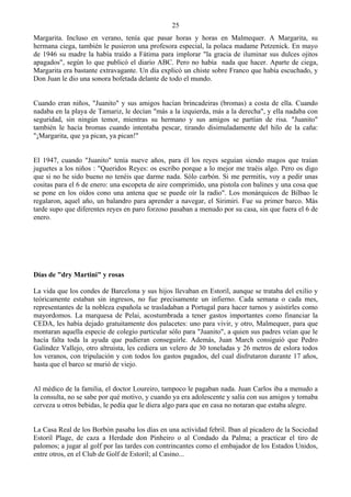 25
Margarita. Incluso en verano, tenía que pasar horas y horas en Malmequer. A Margarita, su
hermana ciega, también le pusieron una profesora especial, la polaca madame Petzenick. En mayo
de 1946 su madre la había traído a Fátima para implorar "la gracia de iluminar sus dulces ojitos
apagados", según lo que publicó el diario ABC. Pero no había nada que hacer. Aparte de ciega,
Margarita era bastante extravagante. Un día explicó un chiste sobre Franco que había escuchado, y
Don Juan le dio una sonora bofetada delante de todo el mundo.


Cuando eran niños, "Juanito" y sus amigos hacían brincadeiras (bromas) a costa de ella. Cuando
nadaba en la playa de Tamariz, le decían "más a la izquierda, más a la derecha", y ella nadaba con
seguridad, sin ningún temor, mientras su hermano y sus amigos se partían de risa. "Juanito"
también le hacía bromas cuando intentaba pescar, tirando disimuladamente del hilo de la caña:
"¡Margarita, que ya pican, ya pican!"


El 1947, cuando "Juanito" tenía nueve años, para él los reyes seguían siendo magos que traían
juguetes a los niños : "Queridos Reyes: os escribo porque a lo mejor me traéis algo. Pero os digo
que si no he sido bueno no tenéis que darme nada. Sólo carbón. Si me permitís, voy a pedir unas
cositas para el 6 de enero: una escopeta de aire comprimido, una pistola con balines y una cosa que
se pone en los oídos cono una antena que se puede oír la radio". Los monárquicos de Bilbao le
regalaron, aquel año, un balandro para aprender a navegar, el Sirimiri. Fue su primer barco. Más
tarde supo que diferentes reyes en paro forzoso pasaban a menudo por su casa, sin que fuera el 6 de
enero.




Días de "dry Martini" y rosas

La vida que los condes de Barcelona y sus hijos llevaban en Estoril, aunque se trataba del exilio y
teóricamente estaban sin ingresos, no fue precisamente un infierno. Cada semana o cada mes,
representantes de la nobleza española se trasladaban a Portugal para hacer turnos y asistirles como
mayordomos. La marquesa de Pelai, acostumbrada a tener gastos importantes como financiar la
CEDA, les había dejado gratuitamente dos palacetes: uno para vivir, y otro, Malmequer, para que
montaran aquella especie de colegio particular sólo para "Juanito", a quien sus padres veían que le
hacía falta toda la ayuda que pudieran conseguirle. Además, Juan March consiguió que Pedro
Galíndez Vallejo, otro altruista, les cediera un velero de 30 toneladas y 26 metros de eslora todos
los veranos, con tripulación y con todos los gastos pagados, del cual disfrutaron durante 17 años,
hasta que el barco se murió de viejo.


Al médico de la familia, el doctor Loureiro, tampoco le pagaban nada. Juan Carlos iba a menudo a
la consulta, no se sabe por qué motivo, y cuando ya era adolescente y salía con sus amigos y tomaba
cerveza u otros bebidas, le pedía que le diera algo para que en casa no notaran que estaba alegre.


La Casa Real de los Borbón pasaba los días en una actividad febril. Iban al picadero de la Sociedad
Estoril Plage, de caza a Herdade don Pinheiro o al Condado da Palma; a practicar el tiro de
palomos; a jugar al golf por las tardes con contrincantes como el embajador de los Estados Unidos,
entre otros, en el Club de Golf de Estoril; al Casino...
 