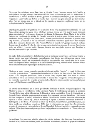 26

Dicen que las relaciones entre Don Juan y Nicolás Franco, hermano mayor del Caudillo y
embajador en Portugal, siempre fueron muy difíciles. Pero lo cierto es que, una vez normalizada la
residencia de la familia Borbón en Estoril, pasaron a saludarse cordialmente, y los descendentes
respectivos --Juan Carlos de Borbón y Nicolás hijo-- hicieron una gran amistad que duró muchos
años. Fue tan intensa que en la década de los setenta se pusieron a colaborar juntos en los
prolegómenos de la Transición.


El embajador, cuando le preguntaban por la relación, decía: "Me encuentro frecuentemente con Don
Juan, primero porque me gusta beber whisky, y segundo porque así evito que lo hagan otros con
ideas conspiradoras". Así como a la esposa del Conde de Barcelona, Doña María, le iba el Old
Fashion (un combinado de whisky del Canadá, un terrón de azúcar, gotas de bíter amargo, unas
lonchas de limón y naranja, hielo y una cereza), se sabe que al conde de Barcelona le gustaba beber
"dry Martini". A veces en el bar los camareros comentaban: "Ahora no puede más". Pero siempre
podía. Los camareros decían entre ellos "un dry Martini de medida rey", porque su cóctel, en lugar
de una copa de ginebra, llevaba dos (dos terceras partes de ginebra, un poco de vermut francés, una
gotita de whisky y mucho hielo). Siempre lanzaba unas carcajadas sonoras que llamaban la
atención, donde quiera que estuviese.


En medio de la vorágine festiva de la familia, hasta el espía que los servicios secretos de Salazar le
habían puesto para estar informados puntualmente, Joao Costa, que oficialmente ejercía como
guardaespaldas, resultó ser un personaje simpático, que encajaba bien con el resto de la troupe.
Antes de ser policía había trabajado en el circo como trapecista y, cuando estaba de buen humor,
hacía saltos mortales en el jardín para distraer a los niños.


El día de su santo, en una costumbre que después heredó su hijo "Juanito", el conde de Barcelona
celebraba grandes fiestas. Y como todo el mundo quería salir en las fotos con él, Don Juan hacía
avisar a un fotógrafo profesional, César Cardoso. Pero después Don Juan tenía la curiosa
costumbre de llevar las compras personalmente: él mismo iba a recoger las copias al fotógrafo, se
las compraba y después las revendía a los invitados. Hacía lo mismo cuando los fotografiaban en
grupo en Villa Giralda o en el Club de Golf.


La familia real Borbón no era la única que se había instalado en Estoril en aquella época de "dry
Martini" y rosas. El vecindario no podía ser mejor. Aparte de residentes de lujo como el almirante
Nicolás Horty (que había sido regente de Hungría y había combatido a favor de Alemania en la
Segunda Guerra Mundial, posteriormente acusado de crímenes de guerra y liberado en 1946 con tal
de vivir siempre en el exilio), el barrio de Monte Estoril estaba lleno de palacetes habitados por
reyes en el exilio. Como el rey Carol de Rumanía y su esposa, la presunta familia real de Francia, la
de Bulgaria, la del Brasil... Y también la del ex-rey de Italia, Víctor Manuel, con toda su prole, que
había tenido que abandonar su país en 1946, tras el referéndum que puso fin a la monarquía,
acusado de connivencia y simpatía hacia Benito Mussolini. Todos vivían felices esperando tiempos
mejores. El barrio tenía tantas figuras que hasta los jugadores de mus solían decir: "Tiene más reyes
que Estoril".



La familia de Don Juan tenía relación, sobre todo, con los italianos y los franceses. Eran amigos, se
trataban de tú, hacían excursiones juntos, se visitaban asiduamente, asistían en grupo a los mismos
 