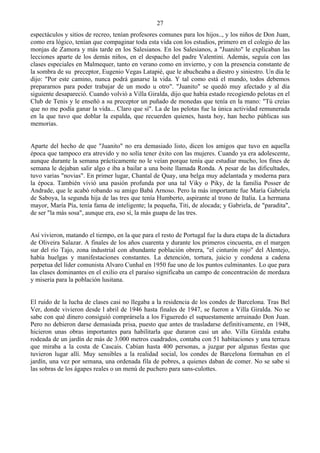 27
espectáculos y sitios de recreo, tenían profesores comunes para los hijos.., y los niños de Don Juan,
como era lógico, tenían que compaginar toda esta vida con los estudios, primero en el colegio de las
monjas de Zamora y más tarde en los Salesianos. En los Salesianos, a "Juanito" le explicaban las
lecciones aparte de los demás niños, en el despacho del padre Valentini. Además, seguía con las
clases especiales en Malmequer, tanto en verano como en invierno, y con la presencia constante de
la sombra de su preceptor, Eugenio Vegas Latapié, que le abucheaba a diestro y siniestro. Un día le
dijo: "Por este camino, nunca podrá ganarse la vida. Y tal como está el mundo, todos debemos
prepararnos para poder trabajar de un modo u otro". "Juanito" se quedó muy afectado y al día
siguiente desapareció. Cuando volvió a Villa Giralda, dijo que había estado recogiendo pelotas en el
Club de Tenis y le enseñó a su preceptor un puñado de monedas que tenía en la mano: "Tú creías
que no me podía ganar la vida... Claro que sí". La de las pelotas fue la única actividad remunerada
en la que tuvo que doblar la espalda, que recuerden quienes, hasta hoy, han hecho públicas sus
memorias.


Aparte del hecho de que "Juanito" no era demasiado listo, dicen los amigos que tuvo en aquella
época que tampoco era atrevido y no solía tener éxito con las mujeres. Cuando ya era adolescente,
aunque durante la semana prácticamente no le veían porque tenía que estudiar mucho, los fines de
semana le dejaban salir algo e iba a bailar a una boite llamada Ronda. A pesar de las dificultades,
tuvo varias "novias". En primer lugar, Chantal de Quay, una belga muy adelantada y moderna para
la época. También vivió una pasión profunda por una tal Viky o Piky, de la familia Posser de
Andrade, que le acabó robando su amigo Babá Arnoso. Pero la más importante fue María Gabriela
de Saboya, la segunda hija de las tres que tenía Humberto, aspirante al trono de Italia. La hermana
mayor, María Pía, tenía fama de inteligente; la pequeña, Titi, de alocada; y Gabriela, de "paradita",
de ser "la más sosa", aunque era, eso sí, la más guapa de las tres.


Así vivieron, matando el tiempo, en la que para el resto de Portugal fue la dura etapa de la dictadura
de Oliveira Salazar. A finales de los años cuarenta y durante los primeros cincuenta, en el margen
sur del río Tajo, zona industrial con abundante población obrera, "el cinturón rojo" del Alentejo,
había huelgas y manifestaciones constantes. La detención, tortura, juicio y condena a cadena
perpetua del líder comunista Alvaro Cunhal en 1950 fue uno de los puntos culminantes. Lo que para
las clases dominantes en el exilio era el paraíso significaba un campo de concentración de mordaza
y miseria para la población lusitana.


El ruido de la lucha de clases casi no llegaba a la residencia de los condes de Barcelona. Tras Bel
Ver, donde vivieron desde l abril de 1946 hasta finales de 1947, se fueron a Villa Giralda. No se
sabe con qué dinero consiguió comprársela a los Figueredo el supuestamente arruinado Don Juan.
Pero no debieron darse demasiada prisa, puesto que antes de trasladarse definitivamente, en 1948,
hicieron unas obras importantes para habilitarla que duraron casi un año. Villa Giralda estaba
rodeada de un jardín de más de 3.000 metros cuadrados, contaba con 51 habitaciones y una terraza
que miraba a la costa de Cascais. Cabían hasta 400 personas, a juzgar por algunas fiestas que
tuvieron lugar allí. Muy sensibles a la realidad social, los condes de Barcelona formaban en el
jardín, una vez por semana, una ordenada fila de pobres, a quienes daban de comer. No se sabe si
las sobras de los ágapes reales o un menú de puchero para sans-culottes.
 