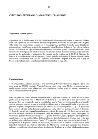28



CAPITULO 3: MONEDA DE CAMBIO CON EL FRANQUISMO




Negociando con el Régimen


Algunas de las 51 habitaciones de Villa Giralda se utilizaban como oficinas de la secretaría de Don
Juan, que seguía con sus actividades político-conspirativas. No estaba allí sólo para darse la gran
vida. Entre otras ocupaciones, rodeado por el consejo privado que había formado, aparte de redactar
comunicados y manifiestos, se dedicaba a negociar con el Régimen de Franco. Para ello no dudaba
incluso en utilizar a sus hijos herederos como moneda de cambio, para ir consolidando la idea de la
restauración monárquica, un objetivo al que no renunció nunca. Posturas internacionales como la
retirada de los embajadores extranjeros de España, tras la condena de la ONU al Régimen de
Franco, le permitían conservar la esperanza. Franco también tenía gestos de buena voluntad, hacia
los aliados y hacia Don Juan. En 1947 convirtió oficialmente a España en Reino, con la Ley de
Sucesión dictada en marzo y ratificada mediante referéndum el 6 de julio.




Un reino sin rey

Toda una paradoja. Además, a partir de este momento, el Gobierno franquista empezó a pasar una
renta anual de 250.000 pesetas a Victoria Eugenia como reina viuda. No hay constancia de que
también pasara alguna renta a Don Juan, que en todo caso recibía ayuda de nobles y empresarios
con el consentimiento del Régimen.


Pero los gestos de Franco no eran suficientes para el aspirante al trono. La Ley de Sucesión no le
gustó nada y respondió con el Manifiesto de Estoril, el 7 de abril, en el que descalificaba el
proyecto: "[...] sin comprender que la hostilidad de que la Patria se viene rodeando en el mundo
nace en su mayor parte de la presencia del General Franco en la Jefatura del Estado, lo que ahora se
pretende es pura y simplemente convertir en vitalicia esa dictadura personal [...]". Un poco más
tarde insistió, además, en las famosas declaraciones a The Observer que se publicaron el domingo
13 de abril y que abrían a tres columnas la primera página del número 8.133. Decía que no tenía que
rectificar nada del Manifiesto de Lausana de 1945. Ya no esperaba nada de Franco y muy poco de
los aliados, que le habían dejado colgado: " [...] echo de menos", decía, "por parte de las potencias
occidentales [...], una visión diáfana de los medios que hace falta poner en práctica para evitar que
se prolonge el actual aislamiento de España". Y empezaba a buscar abiertamente la complicidad de
los opositores al Régimen: "Todos los individuos y entidades que se muevan y actúen dentro de la
legalidad disfrutarán de idénticas libertades. La Monarquía tendrá que reconocer los derechos
políticos y sociales de todos los españoles sin distinción de clases, y su efectividad podrá mantener
 