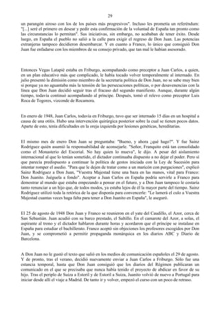 29
un parangón airoso con los de los países más progresivos". Incluso les prometía un referéndum:
"[...] seré el primero en desear y pedir esta confirmación de la voluntad de España tan pronto como
las circunstancias lo permitan". Sus iniciativas, sin embargo, no acababan de tener éxito. Desde
luego, en España el pueblo no salió a la calle para exigir el regreso de Don Juan. Las potencias
extranjeras tampoco decidieron desembarcar. Y en cuanto a Franco, lo único que consiguió Don
Juan fue enfadarse con los miembros de su consejo privado, que tan mal le habían asesorado.



Entonces Vegas Latapié estaba en Friburgo, acompañando como preceptor a Juan Carlos, a quien,
en un plan educativo más que complicado, le había tocado volver temporalmente al internado. En
julio presentó la dimisión como miembro de la secretaría política de Don Juan, no se sabe muy bien
si porque ya no aguantaba más la tensión de las persecuciones políticas, o por desavenencias con la
línea que Don Juan decidió seguir tras el fracaso del segundo manifiesto. Aunque, durante algún
tiempo, todavía continuó acompañando al príncipe. Después, tomó el relevo como preceptor Luis
Roca de Togores, vizconde de Rocamora.


En enero de 1948, Juan Carlos, todavía en Friburgo, tuvo que ser internado 15 días en un hospital a
causa de una otitis. Hubo una intervención quirúrgica posterior sobre la cual se tienen pocos datos.
Aparte de esto, tenía dificultades en la oreja izquierda por lesiones genéticas, hereditarias.


El mismo mes de enero Don Juan se preguntaba: "Bueno, y ahora ¿qué hago?". Y fue Sainz
Rodríguez quién asumió la responsabilidad de aconsejarle. "Señor, Franquito está tan consolidado
como el Monasterio del Escorial. No hay quien lo mueva", le dijo. A pesar del aislamiento
internacional al que lo tenían sometido, el dictador continuaba dispuesto a no dejar el poder. Pero sí
que parecía predispuesto a continuar la política de gestos iniciada con la Ley de Sucesión para
intentar romper el asedio. "Para que le dejen de tratar como a un maricón con purgaciones", explicó
Sainz Rodríguez a Don Juan, "Vuestra Majestad tiene una baza en las manos, vital para Franco:
Don Juanito. Juéguela a fondo". Aceptar a Juan Carlos en España podría servirle a Franco para
demostrar al mundo que estaba empezando a pensar en el futuro, y a Don Juan tampoco le costaría
tanto renunciar a un hijo que, de todos modos, ya estaba lejos de él la mayor parte del tiempo. Sainz
Rodríguez utilizó toda la retórica de la que disponía para convencerle: "Le lamerá el culo a Vuestra
Majestad cuantas veces haga falta para tener a Don Juanito en España", le aseguró.


El 25 de agosto de 1948 Don Juan y Franco se reunieron en el yate del Caudillo, el Azor, cerca de
San Sebastián. Juan acudió con su barco prestado, el Saltillo. En el camarote del Azor, a solas, el
aspirante al trono y el dictador hablaron durante horas y acordaron que el príncipe se instalase en
España para estudiar el bachillerato. Franco aceptó sin objeciones los profesores escogidos por Don
Juan, y se comprometió a permitir propaganda monárquica en los diarios ABC y Diario de
Barcelona.


A Don Juan no le gustó el texto que salió en los medios de comunicación españoles el 29 de agosto.
Y de pronto, tras el verano, decidió nuevamente enviar a Juan Carlos a Friburgo. Sólo fue una
estancia temporal, hasta que Don Juan consiguió que los diarios del Régimen publicaran un
comunicado en el que se precisaba que nunca había tenido el proyecto de abdicar en favor de su
hijo. Tras el periplo de Suiza a Estoril y de Estoril a Suiza, Juanito volvió de nuevo a Portugal para
iniciar desde allí el viaje a Madrid. De tanto ir y volver, empezó el curso con un poco de retraso.
 