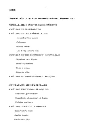 3
INDICE



INTRODUCCIÓN: LA DESIGUALDAD COMO PRINCIPIO CONSTITUCIONAL


PRIMERA PARTE: 18 AÑOS Y 83 DÍAS DE CANDIDATO

-CAPÍTULO 1: POR DESIGNIO DIVINO

-CAPÍTULO 2: LOS DUROS AÑOS DEL EXILIO

         -Esperando el fin de la guerra

         -En Lausana

         -Traslado a Estoril

         -Días de "dry Martini" y rosas

-CAPÍTULO 3: MONEDA DE CAMBIO CON EL FRANQUISMO

         -Negociando con el Régimen

         -Primer viaje a Madrid

         -No sin su hermano

         -Educación militar

-CAPÍTULO 4: EL CASO DE ALFONSO, EL "SENEQUITA"



SEGUNDA PARTE: APRENDIZ DE FRANCO

-CAPÍTULO 5: SEDUCIENDO AL FRANQUISMO

      -Empieza la "Operación Lolita"

      -Buscando sitio a la izquierda y a la derecha

      -Un Toisón para Franco

-CAPÍTULO 6: UNA BODA Y CUATRO HIJOS

     -Bodas "reales" e irreales

     -Una hija sin padre

     -La alternativa griega
 