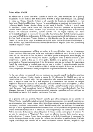 30

Primer viaje a Madrid

Su primer viaje a España convirtió a Juanito en Juan Carlos, para diferenciarlo de su padre y
congraciarlo con los carlistas. El 8 de noviembre de 1948, el duque de Sotomayor, José Aguinaga,
el conde de Orgaz, Mercedes Solano y el vizconde de Rocamora acompañaron a Juan
Calas hasta Madrid en el Lusitania Express. Fue una salida discreta, siguiendo las instrucciones del
embajador Nicolás Franco, sin despedidas, excepto las de la familia. Conducía el tren el conde
de Alcubierre, vestido con la camisa azul y la gorra de ferroviario (entonces los ingenieros de
caminos podían conducir trenes; en otros viajes posteriores, lo condujo el conde de Ruiseñada).
Además del conductor aristócrata, Juanito contaba con un vagón especial, que Renfe
envió desde España para la ocasión. El tren salió a las 8 de la tarde. Para darle la bienvenida, que no
tuvo lugar en Madrid sino en la estación de Villaverde, estuvieron el conde de Fontanar, el marqués
de Casa Oriol, el sacerdote Ventura Gutiérrez y Julio Dánvila, que fue su primer preceptor en
España. Se trataba de un grupo de señores vestidos de negro, con la alegría del franquismo en el
rostro. Cuando llegó, lo trasladaron directamente al Cerro de Los Angeles; y allí, misa, comunión y
ofrenda al Sagrado Corazón.


Unas cuantas semanas después, el 24 de noviembre, lo llevaron al Pardo a visitar por primera vez a
Franco, que lo recibió como quien recibe a un nieto, pero tratándole de alteza. Para el príncipe fue
como ir a ver a un artista de cine. Le pareció "más bajito que en las fotografías, tenía barriga y me
sonreía de una forma que me resultó poco natural". Le preguntó cómo le iban los estudios y, para
comprobarlo, le pidió la lista de los reyes godos. También si le gustaba cazar, y le invitó a
acompañarlo a Aranjuez para practicar el tiro de faisanes, antes de que se fuera de vacaciones a
Estoril. Le prometió que le regalaría una escopeta para la ocasión. El pequeño príncipe también
saludó a "la señora". Y Franco también recibió al médico encargado de hacer un seguimiento
clínico del príncipe, Heliodoro Ruiz (hijo del profesor de gimnasia del mismo nombre).


No fue a un colegio convencional, sino que montaron uno especial para él, Las Jarrillas, una finca
propiedad de Alfonso Urquijo situada a menos de 20 kilómetros de .Madrid, cerca de un
cuartel militar, en Colmenar Viejo. Para que no estuviera solo, buscaron a unos cuantos niños de su
edad, el mejor de cada casa de la alta burguesía y la aristocracia, que dejaron los colegios
respectivos para residir y estudiar con el príncipe: Carlos de Borbón y Dos Sicilias (primo), Alfonso
Álvarez de Toledo, Agustín Carvajal Fernández de Córdoba , Jaime Carvajal y Urquijo (marqués de
Isasi), Fernando Falcó (marqués de Cubas), y Alfredo Gómez Torres, José Luis Leal y Juan José
Macaya y Aguinaga. Y también se tuvo que constituir un equipo especial de profesores, dirigido por
José Garrido, un hombre de la absoluta confianza de Don Juan.


En la primera carta que escribió, "Juanito" contaba que había participado en una cacería con
Alfonso Urquijo y que había matado un jabalí. Don Juan se comunicaba poco con él, mucho menos
que con sus otros hijos cuando estaban lejos. Sólo alguna carta en la que le recomendaba que fuera
respetuoso y obediente y que estudiara mucho. También autorizaba a los profesores de Juan Carlos
para que le dieran alguna reprimenda si lo creían necesario. No se quería que la llegada del príncipe
tuviera demasiada repercusión en el interior. La situación política ya era complicada por sí misma.
Ante la necesidad de buscar una salida al Régimen de Franco existían varios grupos de opinión. Por
un lado los opositores al "Régimen". Pero, entre los adeptos, también había muchos grupos
antimonárquicos. El mismo Franco había participado en la deslegitimación de la monarquía. Se
trataba fundamentalmente de dos grupos: los carlistas (que defendían la opción al trono de Carlos
Hugo), y la Falange, que entendía, en una suerte de disparate entre su discurso y su práctica, que
 