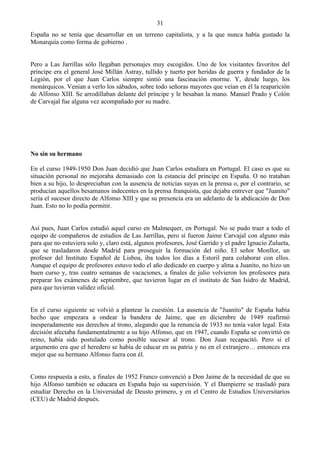 31
España no se tenía que desarrollar en un terreno capitalista, y a la que nunca había gustado la
Monarquía como forma de gobierno .


Pero a Las Jarrillas sólo llegaban personajes muy escogidos. Uno de los visitantes favoritos del
príncipe era el general José Millán Astray, tullido y tuerto por heridas de guerra y fundador de la
Legión, por el que Juan Carlos siempre sintió una fascinación enorme. Y, desde luego, los
monárquicos. Venían a verlo los sábados, sobre todo señoras mayores que veían en él la reaparición
de Alfonso XIII. Se arrodillaban delante del príncipe y le besaban la mano. Manuel Prado y Colón
de Carvajal fue alguna vez acompañado por su madre.




No sin su hermano

En el curso 1949-1950 Don Juan decidió que Juan Carlos estudiara en Portugal. El caso es que su
situación personal no mejoraba demasiado con la estancia del príncipe en España. O no trataban
bien a su hijo, lo despreciaban con la ausencia de noticias suyas en la prensa o, por el contrario, se
producían aquellos besamanos indecentes en la prensa franquista, que dejaba entrever que "Juanito"
sería el sucesor directo de Alfonso XIII y que su presencia era un adelanto de la abdicación de Don
Juan. Esto no lo podía permitir.


Así pues, Juan Carlos estudió aquel curso en Malmequer, en Portugal. No se pudo traer a todo el
equipo de compañeros de estudios de Las Jarrillas, pero sí fueron Jaime Carvajal con alguno más
para que no estuviera solo y, claro está, algunos profesores, José Garrido y el padre Ignacio Zulueta,
que se trasladaron desde Madrid para proseguir la formación del niño. El señor Monllor, un
profesor del Instituto Español de Lisboa, iba todos los días a Estoril para colaborar con ellos.
Aunque el equipo de profesores estuvo todo el año dedicado en cuerpo y alma a Juanito, no hizo un
buen curso y, tras cuatro semanas de vacaciones, a finales de julio volvieron los profesores para
preparar los exámenes de septiembre, que tuvieron lugar en el instituto de San Isidro de Madrid,
para que tuvieran validez oficial.


En el curso siguiente se volvió a plantear la cuestión. La ausencia de "Juanito" de España había
hecho que empezara a ondear la bandera de Jaime, que en diciembre de 1949 reafirmó
inesperadamente sus derechos al trono, alegando que la renuncia de 1933 no tenía valor legal. Esta
decisión afectaba fundamentalmente a su hijo Alfonso, que en 1947, cuando España se convirtió en
reino, había sido postulado como posible sucesor al trono. Don Juan recapacitó. Pero si el
argumento era que el heredero se había de educar en su patria y no en el extranjero… entonces era
mejor que su hermano Alfonso fuera con él.


Como respuesta a esto, a finales de 1952 Franco convenció a Don Jaime de la necesidad de que su
hijo Alfonso también se educara en España bajo su supervisión. Y el Dampierre se trasladó para
estudiar Derecho en la Universidad de Deusto primero, y en el Centro de Estudios Universitarios
(CEU) de Madrid después.
 