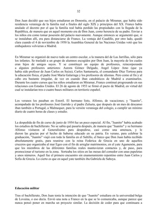 32

Don Juan decidió que sus hijos estudiaran en Donostia, en el palacio de Miramar, que había sido
residencia veraniega de la familia real a finales del siglo XIX y principios del XX. Franco había
anulado el decreto por el que la familia real había perdido las propiedades con la llegada de la
República, de manera que en aquel momento era de Don Juan, como herencia de su padre. Enviar a
los niños era como tomar posesión del palacio nuevamente. Aunque entonces se argumentó que, si
se instalaban allí, era para distanciarse de Franco. La ventaja del Caudillo, por otro lado, quedó
clara cuando el 4 de noviembre de 1950 la Asamblea General de las Naciones Unidas votó que los
embajadores volvieran a Madrid.


En Miramar se organizó de nuevo todo un centro escolar, a la manera del de Las Jarrillas, sólo para
los infantes. Se trasladó a un grupo de alumnos escogidos por Don Juan, la mayoría de los cuales
eran hijos de amigos suyos. Y se constituyó un equipo de profesores, reincorporando
a algunos profesores anteriores: Aurora Gómez Delgado, Angel López Amo (que ya
había sido profesor de Juan Carlos en Suiza), Carlos Santamaría, el comandante Díaz Tortosa para
la educación física, el padre José María Galarraga y los profesores de idiomas. Pero como al fin y al
cabo era bastante irregular, de vez en cuando iban catedráticos de Madrid a examinarlos.
Durante los cuatro cursos que los niños estudiaron en Miramar, Franco continuó progresando en sus
relaciones con Estados Unidos. El 26 de agosto de 1953 se firmó el pacto de Madrid, en virtud del
cual se instalarían tres o cuatro bases militares en territorio español.


Los veranos los pasaban en Estoril. El hermano listo, Alfonso, de vacaciones; y "Juanito",
acompañado de los profesores José Garrido y el padre Zulueta, que después de un mes de descanso
iban también a Portugal, a Malmequer, para la versión veraniega del colegio, a cumplir un mínimo
diario de cuatro horas de clases y estudio.


La despedida de fin de curso de junio de 1954 fue un poco especial. Al fin, "Juanito" había acabado
los estudios de bachillerato. No se sabía qué pasaría después, de manera que "Juanito" y su hermano
Alfonso visitaron al Generalísimo para despedirse, casi como una amenaza, y le
dieron las gracias por el hecho de haberse educado en su patria. En verano, para celebrar la
graduación, "Juanito" viajó con toda la familia en el Saltillo, el barco que Don Juan había recibido
absolutamente gratis, para reunirse con la reina Federica de Grecia en uno de aquellos
cruceros que organizaba al mar Egeo con el fin de arreglar matrimonios, en el yate Agamenón, para
que los miembros de las diferentes familias reales mantuvieran contactos y, de paso, para
promocionar el turismo en la zona. Sorteaba los sitios en las mesas del comedor con unas papeletas
y unos números. Aquél fue el primero encuentro sin enamoramiento repentino entre Juan Carlos y
Sofia de Grecia. Lo cierto es que en aquel yate también iba Gabriela de Saboya.




Educación militar

Tras el bachillerato, Don Juan tenía la intención de que "Juanito" estudiara en la universidad belga
de Lovaina, o eso decía. Envió una nota a Franco en la que se lo comunicaba, aunque parece que
nunca pensó poner en marcha un proyecto similar. La decisión de ceder para que continuara a
 