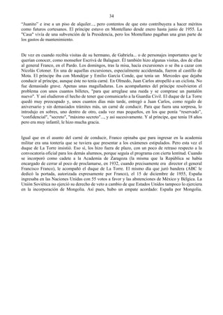 34
“Juanito” e irse a un piso de alquiler..., pero contentos de que esto contribuyera a hacer méritos
como futuros cortesanos. El príncipe estuvo en Montellano desde enero hasta junio de 1955. La
"Casa" vivía de una subvención de la Presidencia, pero los Montellano pagaban una gran parte de
los gastos de mantenimiento.


De vez en cuando recibía visitas de su hermano, de Gabriela... o de personajes importantes que le
querían conocer, como monseñor Escrivá de Balaguer. Él también hizo algunas visitas, dos de ellas
al general Franco, en el Pardo. Los domingos, tras la misa, hacía excursiones o se iba a cazar con
Nicolás Cotoner. En una de aquellas excursiones, especialmente accidentada, fueron al castillo de
Mota. El príncipe iba con Mondéjar y Emilio García Conde, que tenía un Mercedes que dejaba
conducir al príncipe, aunque éste no tenía carné. En Olmedo, Juan Carlos atropelló a un ciclista. No
fue demasiado grave. Apenas unas magulladuras. Los acompañantes del príncipe resolvieron el
problema con unos cuantos billetes, "para que arreglase una rueda y se comprase un pantalón
nuevo". Y así eludieron el hecho de tener que comunicarlo a la Guardia Civil. El duque de La Torre
quedó muy preocupado y, unos cuantos días más tarde, entregó a Juan Carlos, como regalo de
aniversario y sin demasiados trámites más, un carné de conducir. Para que fuera una sorpresa, lo
introdujo en sobres, uno dentro de otro, cada vez mas pequeños, en los que ponía “reservado”,
“confidencial", "secreto", "máximo secreto"..., y así sucesivamente. Y al príncipe, que tenía 18 años
pero era muy infantil, le hizo mucha gracia.


Igual que en el asunto del carné de conducir, Franco opinaba que para ingresar en la academia
militar era una tontería que se tuviera que presentar a los exámenes estipulados. Pero esta vez el
duque de La Torre insistió. Eso sí, los hizo fuera de plazo, con un poco de retraso respecto a la
convocatoria oficial para los demás alumnos, porque seguía el programa con cierta lentitud. Cuando
se incorporó como cadete a la Academia de Zaragoza (la misma que la República se había
encargado de cerrar al poco de proclamarse, en 1932, cuando precisamente era director el general
Francisco Franco), le acompañó el duque de La Torre. El mismo día que juró bandera (ABC le
dedicó la portada, autorizada expresamente por Franco), el 15 de diciembre de 1955, España
ingresaba en las Naciones Unidas con 55 votos a favor y las abstenciones de México y Bélgica. La
Unión Soviética no ejerció su derecho de veto a cambio de que Estados Unidos tampoco lo ejerciera
en la incorporación de Mongolia. Así pues, hubo un empate acordado: España por Mongolia.
 