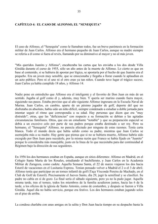 35



CAPÍTULO 4: EL CASO DE ALFONSO, EL "SENEQUITA"




El caso de Alfonso, el "Senequita" como le llamaban todos, fue un breve paréntesis en la formación
militar de Juan Carlos. Alfonso era el hermano pequeño de Juan Carlos, aunque su madre siempre
se refería a él como si fuera al revés, llamando por su diminutivo al mayor y no al más joven.


"Mis queridos Juanito y Alfonso", encabezaba las cartas que les enviaba a los dos desde Villa
Giralda durante el curso de 1955, sólo un año antes de la muerte de Alfonso. Lo cierto es que en
base al contenido, si se hubiera de apostar por lógica, se apostaría por el hecho de que Juanito era el
pequeño. Era un joven muy sensible, que se emocionaba y llegaba a llorar cuando le aplaudían en
un acto público. Pero ni el uno ni el otro eran ya tan niños. Cuando tuvo lugar el trágico suceso,
Juan Carlos ya había cumplido 18 años, y Alfonso 14.


Nadie pone en entredicho que Alfonso era el inteligente y el favorito de Don Juan en más de un
sentido. Jugaba al golf como él y, además, muy bien. Y quería ser marino cuando fuera mayor,
siguiendo sus pasos. Estaba previsto que al año siguiente Alfonso ingresara en la Escuela Naval de
Marina. Juan Carlos, en cambio, aparte de un pésimo jugador de golf, deporte del que no
disfrutaba en absoluto, había sido un niño difícil, siempre condenado a estudiar a doble jornada para
intentar seguir el ritmo que correspondía a su edad. Hay personas que dicen que era "muy
distraído"; otras, que las "deficiencias" con respecto a su formación se debían a las agitadas
circunstancias familiares. Otras, que era un estudiante "notable" y que su preparación especial se
debía a un excesivo celo por parte de sus padres porque estaba destinado a ser rey. Pero su
hermano, el "Senequita" Alfonso, no parecía afectado por ninguna de estas razones. Tenía carta
blanca. Todo el mundo decía que había salido como su padre, mientras que Juan Carlos se
asemejaba más a su madre. Hay gente que piensa que si no se hubiera muerto, Alfonso habría sido
escogido por Don Juan para sucederle, por la misma razón que Franco se había fijado en "Juanito"
porque lo consideraba más manejable, justo en la línea de lo que necesitaba para dar continuidad al
Régimen bajo la dirección de sus seguidores.


En 1956 los dos hermanos estaban en España, aunque en sitios diferentes: Alfonso en Madrid, en el
Colegio Santa María de los Rosales, estudiando el bachillerato, y Juan Carlos en la Academia
Militar de Zaragoza, como cadete. Aquella Semana Santa, el 22 de marzo viajaron los dos hacia
Estoril de vacaciones en el Lusitania Express. Tenían pensado volver a Madrid el 2 o el 3 de abril.
Alfonso tenía que participar en un torneo infantil de golf (Taça Visconde Pereira de Machado, en el
Club de Golf de Estoril). Precisamente el Jueves Santo, día 29, jugó la semifinal y se clasificó. Su
padre no cabía en sí de gozo. La final sería el sábado siguiente, pero ya no la pudo jugar. Aquella
misma tarde, tras el torneo, todos los miembros de la familia acudieron juntos, hacia las 6 de la
tarde, a los oficios de la iglesia de Santo Antonio, como de costumbre, y después se fueron a Villa
Giralda. Aquel día no había servicio, porque era festivo. Los dos hermanos estaban jugando solos
en el piso de arriba.


La condesa charlaba con unas amigas en la salita y Don Juan hacía tiempo en su despacho hasta la
 
