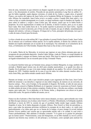 36
hora de cena, momento en que sintieron un disparo seguido de unos gritos. La bala le entró por la
nariz y fue directamente al cerebro. Procedía de una pistola automática Long Star de calibre 22 ,
que les había regalado, según algunas versiones, el conde de los Andes y, según otros, el general
Franco, con motivo del ingreso de Juan Carlos en la Academia Militar de Zaragoza. La muerte del
niño Alfonso fue inmediata. Juan Carlos avisó a su padre a gritos. Cuando Don Juan subió y vio
cómo su hijo se estaba desangrando en el suelo, en aquel momento cogió la bandera de España, la
puso sobre el cadáver y exigió a Juan Carlos que, allí mismo, jurara que no lo había hecho a
propósito. Se avisó urgentemente al médico de la familia, el doctor Loureiro, pero ya no se pudo
hacer nada. Don Juan estaba fuera de sí. No podía soportar la presencia de Juan Carlos. Aquella
misma noche se tomó la decisión, por el bien de todo el mundo, de que el sábado, inmediatamente
después del entierro, volviera a Zaragoza. El duque de La Torre, preceptor del príncipe, tuvo que ir
a salto de mata a Estoril para llevárselo.


Lo hizo a bordo de un avión militar DC-3 que pilotaba el coronel Emilio García Conde. Juan Carlos
fue al entierro con el uniforme militar puesto. En la capilla ardiente, el féretro fue cubierto con la
bandera de España adornada con el escudo de la monarquía. Fue enterrado en el cementerio de la
Guía, a 8 kilómetros de Villa Giralda. Después Don Juan se fue al mar y tiró la pistola.


A la madre, María de las Mercedes, la tuvieron que ingresar en una clínica alemana para que se
recuperara de una profunda depresión. Amalia López Sóriga, viuda de Ybarra, se ocupó después de
hacerle compañía y enjugar sus llantos, hasta que murió. Don Juan le expresó su agradecimiento en
un legado testamentario con un recuerdo para su hijo, Fernando Ybarra.


La situación familiar tenía que ser bastante tensa, porque la infanta Margarita, la ciega, también fue
enviada a Madrid aquel mismo mes de abril para estudiar puericultura, y se quedó tres años en
España. Era la primera vez que vivía tanto tiempo alejada de sus padres. No volvió a Estoril hasta
después de 1959. También marchó de la casa el aya de todos los niños durante muchos años, la
suiza Anne Diky, que había entrado cuando nació Alfonso.


Durante un tiempo, no se sabe si por iniciativa propia o por sugerencia de Don Juan, Juan Carlos
habló de renunciar a sus derechos e ingresar en una orden religiosa, de meterse en un convento, de
hacerse cartujo... Pero, con el tiempo, le fue pasando el disgusto. De hecho, al cabo de unos pocos
meses, cuando conoció a Olghina Robiland, en el siguiente verano de vacaciones en Estoril, Juanito
no daba señales de tener el más mínimo complejo. Estaba de luto, y llevaba una corbata y una banda
negras, pero nada más. Ya se dedicaba a ir de fiestas, bailar, y despeinarse con chicas en la parte
trasera del coche. No quería ni hablar del asunto, eso sí.


Franco no dio el pésame a Don Juan hasta varios meses después, en mayo, aprovechando una visita
de Dánvila (que entonces era el enlace entre Estoril y el Pardo). Oficialmente, la Embajada española
distribuyó a través de EFE la versión de que el accidente había tenido lugar cuando Alfonso
limpiaba el arma. Se le había disparado al propio Alfonso. Pero Estoril se llenó de periodistas y,
pese a que todas las personas próximas recibieron la consigna de no decir nada y se vigiló muy
particularmente a los niños para que no se fueran de la lengua, al poco tiempo la revista italiana
Settimo Giorno publicó una versión que se aproximaba mucho más a la verdad, lo cual irritó a
Franco profundamente. Más adelante el dictador comentó: "A la gente no le gustan los príncipes
que no tienen suerte". Posteriormente, cosas del franquismo, en un libro titulado La moral católica
apareció una historia muy similar a la del príncipe y su hermano, como ejemplo para analizar los
 
