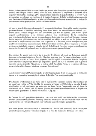 37
límites de la responsabilidad personal, hecho que alarmó a los franquistas que estaban enterados del
asunto: "Dos amigos salan de caza ; a uno de ellos, manejando o limpiando su escopeta, se le
dispara y da muerte a su amigo. ¿Qué circunstancias modifican la culpabilidad de la acción ?", se
preguntaba a los niños en los ejercicios de la lección 3, después de haber señalado rebuscadamente
que “la responsabilidad es el primer y principal efecto del acto humano y consiste en la obligación
de dar cuenta de los propios actos y sufrir las consecuencias”.


Al muerto no se le hizo nunca la autopsia. El hermano de Don Juan, Jaime, pidió una investigación,
pero Don Juan no la consideró oportuna y no se llevóa a cabo. En un documento fechado en 1957,
Jaime decía: "Varios amigos me han confirmado que fue mi sobrino Juan Carlos quien
disparó accidentalmente a su hermano Alfonso. Esta confirmación de la certidumbre
que yo tenía desde el día en que mi hermano Juan se abstuvo de citar ante los tribunales a quienes
habían expuesto públicamente tan terrible realidad, me obliga a solicitar de las jurisdicciones
nacionales e internacionales adecuadas que se proceda a la encuesta judicial indispensable para
establecer oficialmente las circunstancias de la muerte de mi sobrino Alfonso. Exijo que se proceda
a esta encuesta judicial porque es mi deber de jefe de la Casa de Borbón y porque no puedo aceptar
que aspire al trono de España quien no ha sabido asumir sus responsabilidades".


Con motivo del primer aniversario de la muerte de Alfonso, el conde de Ruiseñada decidió
inaugurar un busto del niño en su finca del Alamín y quiso que Juan Carlos presidiera la ceremonia.
Pero cuando informó a Franco de su propósito, éste le sugirió a Alfonso de Borbón Dampierre
como alternativa al príncipe. Franco ya empezaba a pensar en él, o a amenazar con él, para la
sucesión. Le dijo al conde: "Quiero que le cultive usted, Ruiseñada. Porque si el hijo nos sale rana,
como nos ha salido el padre, habrá que pensar en Don Alfonso".


Aquel mismo verano el Dampierre acudió a Estoril acompañado de un abogado, con la pretensión
de que se le concediera la condición de infante de España. Pero no consiguió nada.


Don Juan no olvidó nunca al que había sido su hijo favorito. Su retrato siempre estuvo colgado en
un lugar bien visible en Villa Giralda. En una carta a Franco en 1961, todavía hablaba de cuán
significativo era el matrimonio ya anunciado de Juan Carlos "asegurando para el futuro la
continuidad de la Dinastía, que era asunto que me preocupaba hondamente desde la desgraciada
muerte de mi querido hijo el Infante don Alfonso (q.e.p.d.)".


En Octubre de 1992, por primera vez desde 1956, Don Juan habló a su hijo el rey de su hermano
muerto. Entonces Don Juan tenía 69 años y ya estaba desahuciado por un cáncer de colon. Pero no
quería morirse sin verlo en el Escorial. Juan Carlos no tuvo más remedio que acceder.


Los restos fueron trasladados desde el cementerio de Cascais. Don Juan salió de la clínica para
enterrarlo de nuevo, treinta y seis años después, en la zona del monasterio destinada a los niños.
 