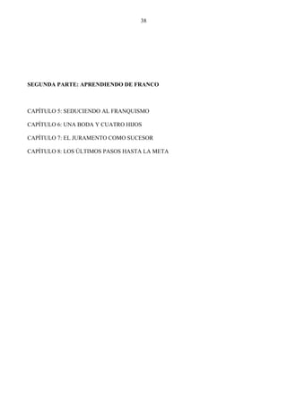 38




SEGUNDA PARTE: APRENDIENDO DE FRANCO



CAPÍTULO 5: SEDUCIENDO AL FRANQUISMO

CAPÍTULO 6: UNA BODA Y CUATRO HIJOS

CAPÍTULO 7: EL JURAMENTO COMO SUCESOR

CAPÍTULO 8: LOS ÚLTIMOS PASOS HASTA LA META
 