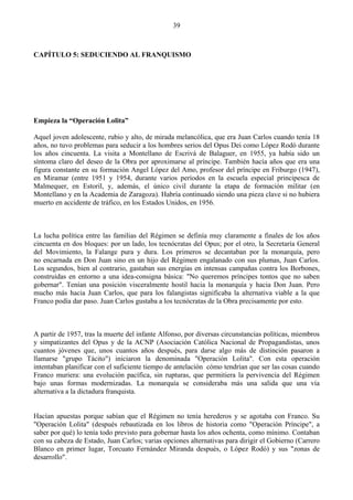 39



CAPÍTULO 5: SEDUCIENDO AL FRANQUISMO




Empieza la “Operación Lolita”

Aquel joven adolescente, rubio y alto, de mirada melancólica, que era Juan Carlos cuando tenía 18
años, no tuvo problemas para seducir a los hombres serios del Opus Dei como López Rodó durante
los años cincuenta. La visita a Montellano de Escrivá de Balaguer, en 1955, ya había sido un
síntoma claro del deseo de la Obra por aproximarse al príncipe. También hacía años que era una
figura constante en su formación Angel López del Amo, profesor del príncipe en Friburgo (1947),
en Miramar (entre 1951 y 1954, durante varios períodos en la escuela especial principesca de
Malmequer, en Estoril, y, además, el único civil durante la etapa de formación militar (en
Montellano y en la Academia de Zaragoza). Habría continuado siendo una pieza clave si no hubiera
muerto en accidente de tráfico, en los Estados Unidos, en 1956.



La lucha política entre las familias del Régimen se definía muy claramente a finales de los años
cincuenta en dos bloques: por un lado, los tecnócratas del Opus; por el otro, la Secretaría General
del Movimiento, la Falange pura y dura. Los primeros se decantaban por la monarquía, pero
no encarnada en Don Juan sino en un hijo del Régimen engalanado con sus plumas, Juan Carlos.
Los segundos, bien al contrario, gastaban sus energías en intensas campañas contra los Borbones,
construidas en entorno a una idea-consigna básica: "No queremos príncipes tontos que no saben
gobernar". Tenían una posición visceralmente hostil hacia la monarquía y hacia Don Juan. Pero
mucho más hacia Juan Carlos, que para los falangistas significaba la alternativa viable a la que
Franco podía dar paso. Juan Carlos gustaba a los tecnócratas de la Obra precisamente por esto.



A partir de 1957, tras la muerte del infante Alfonso, por diversas circunstancias políticas, miembros
y simpatizantes del Opus y de la ACNP (Asociación Católica Nacional de Propagandistas, unos
cuantos jóvenes que, unos cuantos años después, para darse algo más de distinción pasaron a
llamarse "grupo Tácito") iniciaron la denominada "Operación Lolita". Con esta operación
intentaban planificar con el suficiente tiempo de antelación cómo tendrían que ser las cosas cuando
Franco muriera: una evolución pacífica, sin rupturas, que permitiera la pervivencia del Régimen
bajo unas formas modernizadas. La monarquía se consideraba más una salida que una vía
alternativa a la dictadura franquista.


Hacían apuestas porque sabían que el Régimen no tenía herederos y se agotaba con Franco. Su
"Operación Lolita" (después rebautizada en los libros de historia como "Operación Príncipe", a
saber por qué) lo tenía todo previsto para gobernar hasta los años ochenta, como mínimo. Contaban
con su cabeza de Estado, Juan Carlos; varias opciones alternativas para dirigir el Gobierno (Carrero
Blanco en primer lugar, Torcuato Fernández Miranda después, o López Rodó) y sus "zonas de
desarrollo".
 