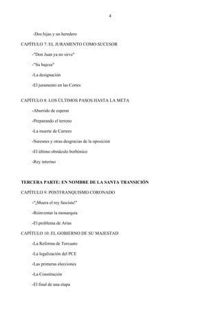 4



    -Dos hijas y un heredero

CAPÍTULO 7: EL JURAMENTO COMO SUCESOR

    -"Don Juan ya no sirve"

    -"Su bajeza"

    -La designación

    -El juramento en las Cortes


CAPÍTULO 8: LOS ÚLTIMOS PASOS HASTA LA META

    -Aburrido de esperar

    -Preparando el terreno

    -La muerte de Carrero

    -Suresnes y otras desgracias de la oposición

    -El último obstáculo borbónico

    -Rey interino



TERCERA PARTE: EN NOMBRE DE LA SANTA TRANSICIÓN

CAPÍTULO 9: POSTFRANQUISMO CORONADO

    -"¡Muera el rey fascista!"

    -Reinventar la monarquía

    -El problema de Arias

CAPÍTULO 10: EL GOBIERNO DE SU MAJESTAD

    -La Reforma de Torcuato

    -La legalización del PCE

    -Las primeras elecciones

    -La Constitución

    -El final de una etapa
 