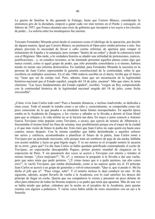 40

La guerra de familias la iba ganando la Falange, hasta que Carrero Blanco, considerado la
eminencia gris de la dictadura, empezó a ganar cada vez más terreno en el Pardo y consiguió, en
febrero de 1957, que Franco desatara una crisis de gobierno que incorporó a los suyos a los círculos
de poder... La euforia entre los monárquicos fue enorme.


Torcuato Fernández Miranda actuó desde el comienzo como el ideólogo de la operación, por decirlo
de alguna manera. Igual que Carrero Blanco, no pertenecía al Opus pero estaba próximo a éste. Sus
planes preveían la necesidad de llevar a cabo ciertas reformas de apertura para romper el
aislamiento de España y la autarquía, pero siempre "dentro de un orden" y desde la coherencia total
con el Régimen. Más tarde, a la verdadera historia se añadió una infinidad de pretensiones, matices,
justificaciones... y, en estudios recientes, se ha intentado presentar aquellos planes como algo que
nunca existió, como si aquel grupo de poder, que sólo pretendía consolidarse a sí mismo, hubiera
tenido en mente una reforma democrática. En realidad, para Fernández Miranda la sucesión en la
persona de Juan Carlos representaba la garantía constitucional de la continuidad, sobre la que
escribiría en múltiples ocasiones. En el año 1966 todavía escribía en el diario Arriba que el futuro
rey "tiene que ser de estirpe real. Pero, además, tiene que ser encarnación de la legitimidad
histórico-nacional que el Estado español, surgido del 18 de julio, encarna". Más que claro, lo tenía
clarísimo: "Las leyes fundamentales del Estado español", escribió, "exigen un Rey comprometido
con la continuidad histórica de la legitimidad nacional surgida del 18 de julio, como fecha
irreversible".


¿Cómo vivía Juan Carlos todo esto? Pues a bastante distancia, e incluso inadvertido, se dedicaba a
otras cosas. Todo el mundo le trataba como a un niño y, esencialmente, se comportaba como tal,
poco consciente de lo que pasaba a su alrededor hasta límites insospechados. En aquella época
estaba en la Academia de Zaragoza, y los viernes y sábados se lo llevaba a dormir al Gran Hotel
para que se relajara y la vida militar no se le hiciera tan dura. En mayo o junio conoció a Antonio
García Trevijano (más popular como Trevijano, a secas), que ejercía de notario de Albarracín y
frecuentaba el mismo hotel los fines de semana, muy posiblemente porque era el mejor de la ciudad
y el que más visión de futuro le podía dar. Está claro que Juan Carlos no supo quién era hasta unos
cuantos meses después. Con la misma candidez que había deslumbrado a aquellos señores
tan serios y católicos, acostumbrados a planificar el futuro de la patria, Juan Carlos tomó a
Trevijano por un potentado mexicano, sólo porque traía un sombrero de paja de ala ancha, hablaba
con acento andaluz y lucía un gran bigote negro. Y ni sus tutores ni el avispado notario le sacaron
de su error; ¿para qué? Un día Juan Carlos se había quedado petrificado contemplando el coche de
Trevijano, un espectacular descapotable Pegaso, primer premio mundial de elegancia en la
exposición de París. Y sin pensárselo dos veces se acercó a Trevijano con interés y timidez al
mismo tiempo. "¿Eres mejicano?", "Sí, sí", y entonces le preguntó si le llevaba a dar una vuelta,
pero que antes tenía que pedir permiso. “¿Y cómo tienes que ir a pedir permiso, tan alto como
eres?”, le vaciló Trevijano, que estaba disimulando, como si no supiese quién era él. El príncipe
Juan Carlos se acercó a un grupo de generales y volvió emocionado: "Que sí, que sí puedo ir. Me ha
dicho el jefe que sí". "Pues venga, sube". Y el notario incluso le dejó conducir un rato. Al día
siguiente, además, aceptó llevarlo de vuelta a la Academia, con lo cual satisfizo los deseos del
príncipe de llegar en coche. Quería que sus compañeros le vieran y presumir un poco delante de
ellos para rehacerse de todas las bromas respecto a su padre que tenía que aguantar. Más de una vez
se había tenido que pelear, citándose por la noche en el picadero de la Academia, para ajustar
cuentas con alguien a puñetazos. Y varias veces había salido de estos encuentros con un ojo a la
funerala.
 