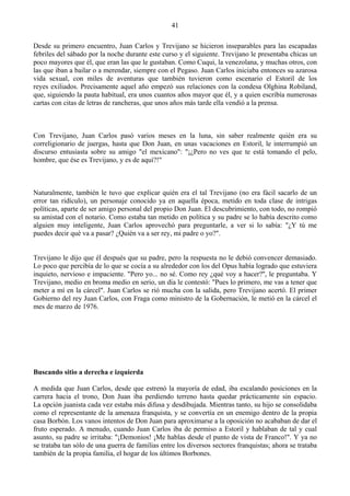 41

Desde su primero encuentro, Juan Carlos y Trevijano se hicieron inseparables para las escapadas
febriles del sábado por la noche durante este curso y el siguiente. Trevijano le presentaba chicas un
poco mayores que él, que eran las que le gustaban. Como Cuqui, la venezolana, y muchas otros, con
las que iban a bailar o a merendar, siempre con el Pegaso. Juan Carlos iniciaba entonces su azarosa
vida sexual, con miles de aventuras que también tuvieron como escenario el Estoril de los
reyes exiliados. Precisamente aquel año empezó sus relaciones con la condesa Olghina Robiland,
que, siguiendo la pauta habitual, era unos cuantos años mayor que él, y a quien escribía numerosas
cartas con citas de letras de rancheras, que unos años más tarde ella vendió a la prensa.



Con Trevijano, Juan Carlos pasó varios meses en la luna, sin saber realmente quién era su
correligionario de juergas, hasta que Don Juan, en unas vacaciones en Estoril, le interrumpió un
discurso entusiasta sobre su amigo "el mexicano": "¡¿Pero no ves que te está tomando el pelo,
hombre, que ése es Trevijano, y es de aquí?!"



Naturalmente, también le tuvo que explicar quién era el tal Trevijano (no era fácil sacarlo de un
error tan ridículo), un personaje conocido ya en aquella época, metido en toda clase de intrigas
políticas, aparte de ser amigo personal del propio Don Juan. El descubrimiento, con todo, no rompió
su amistad con el notario. Como estaba tan metido en política y su padre se lo había descrito como
alguien muy inteligente, Juan Carlos aprovechó para preguntarle, a ver si lo sabía: "¿Y tú me
puedes decir qué va a pasar? ¿Quién va a ser rey, mi padre o yo?".


Trevijano le dijo que él después que su padre, pero la respuesta no le debió convencer demasiado.
Lo poco que percibía de lo que se cocía a su alrededor con los del Opus había logrado que estuviera
inquieto, nervioso e impaciente. "Pero yo... no sé. Como rey ¿qué voy a hacer?'', le preguntaba. Y
Trevijano, medio en broma medio en serio, un día le contestó: "Pues lo primero, me vas a tener que
meter a mí en la cárcel". Juan Carlos se rió mucha con la salida, pero Trevijano acertó. El primer
Gobierno del rey Juan Carlos, con Fraga como ministro de la Gobernación, le metió en la cárcel el
mes de marzo de 1976.




Buscando sitio a derecha e izquierda

A medida que Juan Carlos, desde que estrenó la mayoría de edad, iba escalando posiciones en la
carrera hacia el trono, Don Juan iba perdiendo terreno hasta quedar prácticamente sin espacio.
La opción juanista cada vez estaba más difusa y desdibujada. Mientras tanto, su hijo se consolidaba
como el representante de la amenaza franquista, y se convertía en un enemigo dentro de la propia
casa Borbón. Los vanos intentos de Don Juan para aproximarse a la oposición no acababan de dar el
fruto esperado. A menudo, cuando Juan Carlos iba de permiso a Estoril y hablaban de tal y cual
asunto, su padre se irritaba: "¡Demonios! ¡Me hablas desde el punto de vista de Franco!". Y ya no
se trataba tan sólo de una guerra de familias entre los diversos sectores franquistas; ahora se trataba
también de la propia familia, el hogar de los últimos Borbones.
 