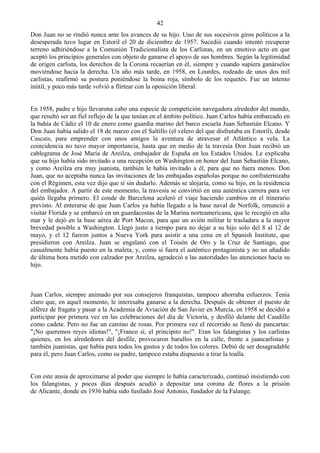 42
Don Juan no se rindió nunca ante los avances de su hijo. Uno de sus sucesivos giros políticos a la
desesperada tuvo lugar en Estoril el 20 de diciembre de 1957. Sucedió cuando intentó recuperar
terreno adhiriéndose a la Comunión Tradicionalista de los Carlistas, en un emotivo acto en que
aceptó los principios generales con objeto de ganarse el apoyo de sus hombres. Según la legitimidad
de origen carlista, los derechos de la Corona recaerían en él, siempre y cuando supiera ganárselos
moviéndose hacia la derecha. Un año más tarde, en 1958, en Lourdes, rodeado de unos dos mil
carlistas, reafirmó su postura poniéndose la boina roja, símbolo de los requetés. Fue un intento
inútil, y poco más tarde volvió a flirtear con la oposición liberal.


En 1958, padre e hijo llevarona cabo una especie de competición navegadora alrededor del mundo,
que resultó ser un fiel reflejo de la que tenían en el ámbito político. Juan Carlos había embarcado en
la bahía de Cádiz el 10 de enero como guardia marino del barco escuela Juan Sebastián Elcano. Y
Don Juan había salido el 18 de marzo con el Saltillo (el velero del que disfrutaba en Estoril), desde
Cascais, para emprender con unos amigos la aventura de atravesar el Atlántico a vela. La
coincidencia no tuvo mayor importancia, hasta que en medio de la travesía Don Juan recibió un
cablegrama de José María de Areilza, embajador de España en los Estados Unidos. Le explicaba
que su hijo había sido invitado a una recepción en Washington en honor del Juan Sebastián Elcano,
y como Areilza era muy juanista, también le había invitado a él, para que no fuera menos. Don
Juan, que no aceptaba nunca las invitaciones de las embajadas españolas porque no confraternizaba
con el Régimen, esta vez dijo que sí sin dudarlo. Además se alojaría, como su hijo, en la residencia
del embajador. A partir de este momento, la travesía se convirtió en una auténtica carrera para ver
quién llegaba primero. El conde de Barcelona aceleró el viaje haciendo cambios en el itinerario
previsto. Al enterarse de que Juan Carlos ya había llegado a la base naval de Norfolk, renunció a
visitar Florida y se embarcó en un guardacostas de la Marina norteamericana, que le recogió en alta
mar y le dejó en la base aérea de Port Macon, para que un avión militar le trasladara a la mayor
brevedad posible a Washington. Llegó justo a tiempo para no dejar a su hijo solo del 8 al 12 de
mayo, y el 12 fueron juntos a Nueva York para asistir a una cena en el Spanish Institute, que
presidieron con Areilza. Juan se engalanó con el Toisón de Oro y la Cruz de Santiago, que
casualmente había puesto en la maleta, y, como si fuera el auténtico protagonista y no un añadido
de última hora metido con calzador por Areilza, agradeció a las autoridades las atenciones hacia su
hijo.



Juan Carlos, siempre animado por sus consejeros franquistas, tampoco ahorraba esfuerzos. Tenía
claro que, en aquel momento, le interesaba ganarse a la derecha. Después de obtener el puesto de
alférez de fragata y pasar a la Academia de Aviación de San Javier en Murcia, en 1958 se decidió a
participar por primera vez en las celebraciones del día de Victoria, y desfiló delante del Caudillo
como cadete. Pero no fue un camino de rosas. Por primera vez el recorrido se llenó de pancartas:
"¡No queremos reyes idiotas!", "¡Franco sí, el principito no!". Eran los falangistas y los carlistas
quienes, en los alrededores del desfile, provocaron barullos en la calle, frente a juancarlistas y
también juanistas, que había para todos los gustos y de todos los colores. Debió de ser desagradable
para él, pero Juan Carlos, como su padre, tampoco estaba dispuesto a tirar la toalla.


Con este ansia de aproximarse al poder que siempre le había caracterizado, continuó insistiendo con
los falangistas, y pocos días después acudió a depositar una corona de flores a la prisión
de Alicante, donde en 1936 había sido fusilado José Antonio, fundador de la Falange.
 