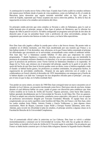 43
A continuación le tocaba mover ficha a Don Juan. Cuando Juan Carlos acabó los estudios militares
(de manera poco brillante desde el punto de vista académico, como era habitual en él), el conde de
Barcelona quiso demostrar que seguía teniendo autoridad sobre su hijo. Así pues, le
retiró de España, esperando que Franco aceptara una nueva entrevista pública. Se abría la fase de
negociación en torno a los estudios universitarios del chico.


En principio estaba previsto que estos estudios se llevaran a cabo en Salamanca, para lo cual se
había buscado piso al príncipe, porque a Don Juan el palacio de Monterrey que le ofrecían los
duques de Alba le pareció excesivo. Se había configurado un programa semi-privado de dos años de
duración para el que no pensaban hacer venir a profesores de otras universidades, porque las
asignaturas que cursaría eran básicas en todos los casos y no hacía falta especialistas.



Pero Don Juan sólo jugaba a aflojar la cuerda para volver a dar breves tirones. De pronto todo se
complicó en el último momento, con Don Juan encabronado por una reunión que Franco y su
hijo habían tenido el 15 de diciembre, muy afectuosa, en la que Franco había comentado al príncipe
las dificultades que encontraría en la universidad, acostumbrado como estaba al ambiente militar.
Don Juan dijo "no" a Salamanca cuando faltaban 15 días para que empezaran los cursos
programados. Y dando bandazos a izquierda y derecha, puso como excusa que era intolerable la
presencia de ayudantes militares (bandazo a la derecha), a la vez que consideraba un inconveniente
grave la presencia de profesores como Tierno Galván en Salamanca (bandazo a la izquierda). Al
duque de La Torre, que entonces era el preceptor del príncipe, aquello no le gustó ni un pelo. Se
quejó del hecho de que Don Juan le hiciera quedar como un idiota, como si hubiera engañado a todo
el mundo: se habían hecho gastos, los profesores ya estaban contratados, los programas hechos, la
organización de actividades establecida... Después de una agria entrevista con el conde y sus
colaboradores en Estoril, dimitió el diciembre de 1959, lamentándose con amargura por el hecho de
le habían dejado a un lado tras "conseguir los tres despachos oficiales para el príncipe", cosa que,
por el tono en que lo dijo, no le había resultado fácil.


Tras perder un curso entero, en marzo de 1960 Don Juan consiguió tener un nuevo encuentro con el
dictador en Las Cabezas, un encuentro tan deseado como breve. Duró poco más de una hora, tiempo
durante el cual debieron hablar sin cesar, yendo al grano con discreción para establecer que Juan
Carlos residiría en la Casita de Arriba del Escorial. Algunas personas, como hacía falta esperar,
habían apostado decididamente por la Universidad de Navarra, la del Opus Dei. Pero no ganaron.
Al final se adoptó una solución intermedia: estudiaría cursos especiales, sólo para él, con un equipo
de profesores universitarios dirigido por Torcuato Fernández Miranda. El equipo base era un
conglomerado con un cierto equilibrio entre hombres del Opus Dei, de Franco y de Don Juan, entre
los cuales estaban Jesús Pabón, Antonio Fontán y García Valdecasas; y, para algunas clases
ocasionales, Martí de Riquer, Laureano López Rodó y Enrique Fuentes Quintana, entre otros.
Además, para revestir de oficialidad el plan de estudios, el príncipe asistiría a algunas clases en la
Facultad de Derecho de la Universidad Complutense.



Tras el comunicado oficial sobre la entrevista en Las Cabezas, Don Juan se volvió a enfadar
momentáneamente y amenazó con la Universidad de Lovaina. Pero sólo fue un golpe de efecto y
Juan Carlos se trasladó a la Casita de Arriba de E1 Escorial según lo acordado. Era un palacete que
Franco se había hecho construir por si le hacía falta refugiarse durante la Segunda Guerra Mundial.
 