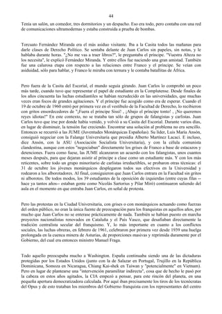 44
Tenía un salón, un comedor, tres dormitorios y un despacho. Eso era todo, pero contaba con una red
de comunicaciones ultramodernas y estaba construida a prueba de bombas.


Torcuato Fernández Miranda era el más asiduo visitante. Iba a la Casita todos las mañanas para
darle clases de Derecho Político. Se sentaba delante de Juan Carlos sin papeles, sin notas, y le
hablaba durante horas. "¿No me vas a traer libros?", le preguntaba el príncipe. "Vuestra Alteza no
los necesita", le explicó Fernández Miranda. Y entre ellos fue naciendo una gran amistad. También
fue una calurosa etapa con respecto a las relaciones entre Franco y el príncipe. Se veían con
asiduidad, sólo para hablar, y Franco le miraba con ternura y le contaba batallitas de África.


Pero fuera de la Casita del Escorial, el mundo seguía girando. Juan Carlos lo comprobó un poco
más tarde, cuando tuvo que representar el papel de estudiante en la Complutense. Desde finales de
los años cincuenta las luchas estudiantiles se habían recrudecido en las universidades, que muchas
veces eran focos de grandes agitaciones. Y el príncipe fue acogido como era de esperar. Cuando el
19 de octubre de 1960 entró por primera vez en el vestíbulo de la Facultad de Derecho, lo recibieron
con gritos ensordecedores de "¡Fuera el principe Sissí! , ¡Abajo el príncipe tonto! , ¡No queremos
reyes idiotas!" En este contexto, no se trataba tan sólo de grupos de falangistas y carlistas. Juan
Carlos tuvo que irse por donde había venido, y volvió a su Casita del Escorial. Durante varios días,
en lugar de disminuir, la tensión fue creciendo. Encontrar una solución al problema no era sencillo.
Entonces se recurrió a las JUME (Juventudes Monárquicas Españolas). Su líder, Luis María Ansón,
consiguió negociar con la Falange Universitaria que presidía Alberto Martínez Lacaci. E incluso,
dice Ansón, con la ASU (Asociación Socialista Universitaria), y con la célula comunista
clandestina, aunque con estos "negociaban" directamente los grises de Franco a base de estacazos y
detenciones. Fuera como fuese, las JUME alcanzaron un acuerdo con los falangistas, unos cuantos
meses después, para que dejaran asistir al príncipe a clase como un estudiante más. Y con los más
reticentes, sobre todo un grupo minoritario de carlistas irreductibles, se probaron otras técnicas: el
31 de octubre los jóvenes monárquicos desplegaron todos sus efectivos en la Universidad y
rodearon a los alborotadores. Al final, consiguieron que Juan Carlos entrara en la Facultad sin gritos
ni alborotos. De todos modos, los 39 estudiantes de la oposición de izquierdas (entre cuyas filas --
hace ya tantos años-- estaban gente como Nicolás Sartorius y Pilar Miró) continuaron saliendo del
aula en el momento en que entraba Juan Carlos, en señal de protesta.


Pero las protestas en la Ciudad Universitaria, con grises o con monárquicos actuando como fuerzas
del orden público, no eran la única fuente de preocupación para los franquistas en aquellos años, por
mucho que Juan Carlos no se enterase prácticamente de nada. También se habían puesto en marcha
proyectos nacionalistas renovados en Cataluña y el País Vasco, que desafiaban directamente la
tradición centralista secular del franquismo. Y, lo más importante en cuanto a los conflictos
sociales, las luchas obreras, en febrero de 1961, celebraron por primera vez desde 1939 una huelga
prolongada en la cuenca minera de Asturias, de proporciones masivas y reprimida duramente por el
Gobierno, del cual era entonces ministro Manuel Fraga.


Todo aquello preocupaba mucho a Washington. España continuaba siendo una de las dictaduras
protegidas por los Estados Unidos (junto con la de Salazar en Portugal, Trujillo en la República
Dominicana, Somoza en Nicaragua, Chiang Kai-shek en Taiwan y "potencialmente" en Vietnam).
Pero en lugar de plantearse una "intervención paramilitar indirecta", cosa que de hecho le pasó por
la cabeza en estos años agitados, la CIA empezó a pensar, para este rincón del planeta, en una
pequeña apertura democratizadora calculada. Por aquí iban precisamente los tiros de los tecnócratas
del Opus y de esto trataban los miembros del Gobierno franquista con los representantes del centro
 