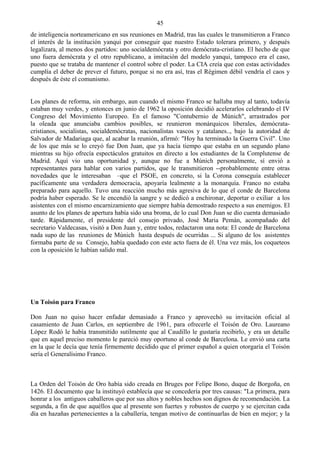 45
de inteligencia norteamericano en sus reuniones en Madrid, tras las cuales le transmitieron a Franco
el interés de la institución yanqui por conseguir que nuestro Estado tolerara primero, y después
legalizara, al menos dos partidos: uno socialdemócrata y otro demócrata-cristiano. El hecho de que
uno fuera demócrata y el otro republicano, a imitación del modelo yanqui, tampoco era el caso,
puesto que se trataba de mantener el control sobre el poder. La CIA creía que con estas actividades
cumplía el deber de prever el futuro, porque si no era así, tras el Régimen débil vendría el caos y
después de éste el comunismo.


Los planes de reforma, sin embargo, aun cuando el mismo Franco se hallaba muy al tanto, todavía
estaban muy verdes, y entonces en junio de 1962 la oposición decidió acelerarlos celebrando el IV
Congreso del Movimiento Europeo. En el famoso "Contubernio de Múnich", arrastrados por
la oleada que anunciaba cambios posibles, se reunieron monárquicos liberales, demócrata-
cristianos, socialistas, socialdemócratas, nacionalistas vascos y catalanes.., bajo la autoridad de
Salvador de Madariaga que, al acabar la reunión, afirmó: "Hoy ha terminado la Guerra Civil". Uno
de los que más se lo creyó fue Don Juan, que ya hacía tiempo que estaba en un segundo plano
mientras su hijo ofrecía espectáculos gratuitos en directo a los estudiantes de la Complutense de
Madrid. Aquí vio una oportunidad y, aunque no fue a Múnich personalmente, sí envió a
representantes para hablar con varios partidos, que le transmitieron --probablemente entre otras
novedades que le interesaban –que el PSOE, en concreto, si la Corona conseguía establecer
pacíficamente una verdadera democracia, apoyaría lealmente a la monarquía. Franco no estaba
preparado para aquello. Tuvo una reacción mucho más agresiva de lo que el conde de Barcelona
podría haber esperado. Se le encendió la sangre y se dedicó a enchironar, deportar o exiliar a los
asistentes con el mismo encarnizamiento que siempre había demostrado respecto a sus enemigos. El
asunto de los planes de apertura había sido una broma, de lo cual Don Juan se dio cuenta demasiado
tarde. Rápidamente, el presidente del consejo privado, José Maria Pemán, acompañado del
secretario Valdecasas, visitó a Don Juan y, entre todos, redactaron una nota: El conde de Barcelona
nada supo de las reuniones de Múnich hasta después de ocurridas ... Si alguno de los asistentes
formaba parte de su Consejo, había quedado con este acto fuera de él. Una vez más, los coqueteos
con la oposición le habían salido mal.




Un Toisón para Franco

Don Juan no quiso hacer enfadar demasiado a Franco y aprovechó su invitación oficial al
casamiento de Juan Carlos, en septiembre de 1961, para ofrecerle el Toisón de Oro. Laureano
López Rodó le había transmitido sutilmente que al Caudillo le gustaría recibirlo, y era un detalle
que en aquel preciso momento le pareció muy oportuno al conde de Barcelona. Le envió una carta
en la que le decía que tenía firmemente decidido que el primer español a quien otorgaría el Toisón
sería el Generalísimo Franco.



La Orden del Toisón de Oro había sido creada en Bruges por Felipe Bono, duque de Borgoña, en
1426. El documento que la instituyó establecía que se concedería por tres causas: "La primera, para
honrar a los antiguos caballeros que por sus altos y nobles hechos son dignos de recomendación. La
segunda, a fin de que aquéllos que al presente son fuertes y robustos de cuerpo y se ejercitan cada
día en hazañas pertenecientes a la caballería, tengan motivo de continuarlas de bien en mejor; y la
 