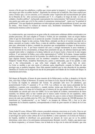 46
tercera a fin de que los caballeros y nobles que vieren quitar la insignia [...] se animen a emplearse
aún mejor que ellos en nobles hechos". Siguiendo las normas de la tradición, Don Juan explicó por
carta a Franco que, a él en concreto, se lo concedía como "expresión del reconocimiento por parte
de la Dinastía de los altos servicios prestados por V. E. a España a lo largo de toda su vida de
soldado y hombre público", incluyendo expresamente los merecimientos "del General victorioso en
una guerra que antes que civil lo fue contra el comunismo internacional" , junto con "la gratitud al
gobernante". Era una bajada de pantalones en toda regla por parte del pretendiente al trono, una más
de tantas... Pero Franco lo rechazó de manera seca, diciéndole textualmente: "Deberíais pedir
información histórica sobre la materia".


La condecoración, que consistía en un gran collar de veinticuatro eslabones dobles entrelazados con
piedras preciosas, del cual colgaba el Toisón o Vellón, de oro esmaltado, tiene un origen dudoso
sobre el que los historiadores no se ponen de acuerdo. Circulan diversas versiones, que seguro que
Franco conocía. Según la más curiosa, Felipe Bono, entrando un día en el secreto excusado de su
dama, encontró un rizado y rubio fleco, o mata de cabellos, impensada casualidad que fue motivo
para que, ruborizada la dama y notando los presentes que acompañaban al duque su desconcierto,
no disimularan la risa. Y por hacer misterio del caso y castigar tácitamente la poca modestia y
menos disimulo de los circunstantes, el duque hizo juramento de que, de idéntica manera que había
causado tanto rubor y vergüenza a la dama, había de ser el mayor lustre y honor de la más insigne
nobleza. Y así instituyó la Orden, cuyo collar representaría el "vellón" de la dama. Aunque también
pudiera representar, según otra de las leyendas, los cabellos de sus veinticuatro amantes o amistades
(que algunas fuentes mencionan con los nombres completos: Marie van Cronbrugge, Thèrèse
Stalports Vander Wiele, Joséphine Henriette,etc), juntos y entrelazados, que él les quitaba a cada
una e iba coleccionando, y que solía traer colgado del cuello como lazo de amor.
La Corte se mofaba y por esta razón el soberano quiso dignificarlo, creando la Orden de más
prestigio que se pudiera imaginar. Hace falta apuntar también que la más aburrida de las patrañas
identifica el Toisón con la alegoría de una de las principales actividades de los Estados del duque: la
manufactura de la lana.


Del duque de Borgoña, el honor de gran maestro de la Orden pasó a su hija, y después a la hija de
ésta, cuyo hijo, Felipe el Hermoso, al casarse con Juana la Loca, hija de los Reyes Católicos, dio a
la Corona de España la soberanía del Toisón. En principio sólo tuvo 24 caballeros, que
posteriormente Carlos V aumentó a 51 en 1516. Los collares no eran nunca propiedad de los
caballeros a quienes eran concedidos y, cuando morían, tenían que devolverlos. Pero se fueron
"perdiendo" tantos a lo largo de la historia que el número de los que pueden existir actualmente es
incalculable (se calcula que cerca de 4.000). En la casa Spink de Londres, numismáticos de fama
mundial, los últimos años se han vendido por lo menos cuatro toisones de oro españoles, todos
fabricados en el siglo XX en vil metal con una capa de oro, que es como se hacen últimamente. El
precio de cada uno oscilaba entre las 250 y las 350 libras esterlinas (menos de 100.000 pesetas). Se
transformó en "condecoración" --y no "orden"-- en tiempos de Alfonso XII, y hoy es la más
importante de la dinastía española, correspondiendo el título de gran maestro al cabeza de la Casa
de Borbón.


Tanto Isabel II como Alfonso XIII evitaron concederla mientras estuvieron en el exilio. Pero no así
Don Juan, que otorgó seis; mientras que su hermano mayor, Jaime el sordomudo, que le disputaba
el privilegio de ejercer como cabeza de la Casa Borbón y como aspirante a la Corona de Francia y
de España, también lo distribuyó con generosidad un número de veces que no se ha podido
determinar, entre otros a los astronautas norteamericanos Bormah, Lovell y Anders, que parece que
no dieron respuesta; y al mismo Franco, tras la boda de su hijo con la nieta del dictador, que esta
 