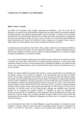 48



CAPÍTULO 6: UNA BODA Y CUATRO HIJOS




Bodas "reales" e irreales

Las bodas en las familias reales siempre representan un problema, y más en el caso de los
Borbones, por aquello de las enfermedades congénitas de las cuales pueden ser portadores algunos
miembros aunque no las padezcan personalmente, como la hemofília. A menudo, por lo que hace
especialmente a las representantes femeninas de la estirpe, han tenido que renunciar a la pretensión
de casarse con personas de sangre real, que no sólo es el ideal sino un requisito imprescindible por
poder mantenerse en la lista de los herederos al trono, aunque sea en segundo, tercer, cuarto o
quinto lugar, tras el primogénito varón u otros escogidos por designio casi divino.


La hermana mayor del actual rey Juan Carlos, Pilar, sumaba a todos los inconvenientes borbónicos
naturales el de tener mal carácter, ser poco agraciada físicamente y, además, desgarbada hasta el
punto de que, llegado el momento en que su padre ya estaba preocupado por si se casaría, la obligó
a comprar un pintalabios y se los pintó él mismo.


La ex-reina Victoria Eugenia, abuela de la joven, desde Lausana no desistía de su interés por casarla
a expensas de lo que fuera. Como Pilar no conseguía encontrar pareja por sí misma entre tanto
aristócrata exiliado en Estoril, Victoria Eugenia pensó en Balduino de Bélgica, que también llevaba
su cruz por su carácter pesaroso y por la ausencia total de atractivo físico, aun cuando era, eso sí,
un rey coronado.


Preparó con mucho cuidado el encuentro entre los dos y, como en aquella época era costumbre que
las infantas viajaran con una dama de compañía, le dio instrucciones para que fuese "la menos
vistosa" de sus amigas. Siguiendo estos consejos, lo peor que pudo encontrar fue Fabiola de Mora,
tan poquita cosa tras aquellas gafas gruesas de pasta negra. Sin embargo, la tragicomedia planeaba
de nuevo sobre los Borbones. De aquel viaje juntas a la Corte de Bruselas nació la historia de amor
entre Balduino y Fabiola, que tantas páginas de la prensa rosa ocupó en su día y, como sabe todo el
mundo, terminó en boda. Estaba claro que eran el uno para el otro, y el destino se había encargado
de unirlos. Pilar consiguió casarse unos cuantos años más tarde, en 1967, aunque no lo hizo con un
aristócrata. La elección recayó en Luis Gómez-Acebo, abogado que trabajaba como secretario
general de la compañía de cemento Asland. Y siguiendo la línea de humildad que
siempre ha caracterizado a los Borbones, la boda congregó a más de 20.000 personas curiosas a las
puertas de la iglesia, aunque sólo se podían considerar invitadas 5.000, entre las cuales había 200
representantes de casas reales. Celebraron el banquete en el Hotel Estoril , y el aperitivo lo amenizó
la tuna de Valencia.


La otra hermana de Juan Carlos, la infanta Margarita, ciega de nacimiento y de carácter un poco
"ingenuo" y peculiar, todavía lo tenía más difícil. Le gustaba perderse sola por los alrededores de
Estoril, ir al rastro de Carcavelos y regatear con los gitanos para comprar calzoncillos a su
 