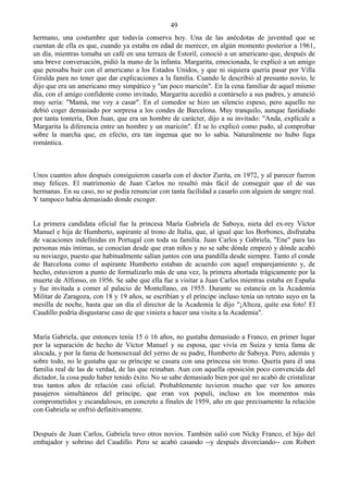 49
hermano, una costumbre que todavía conserva hoy. Una de las anécdotas de juventud que se
cuentan de ella es que, cuando ya estaba en edad de merecer, en algún momento posterior a 1961,
un día, mientras tomaba un café en una terraza de Estoril, conoció a un americano que, después de
una breve conversación, pidió la mano de la infanta. Margarita, emocionada, le explicó a un amigo
que pensaba huir con el americano a los Estados Unidos, y que ni siquiera quería pasar por Villa
Giralda para no tener que dar explicaciones a la familia. Cuando le describió al presunto novio, le
dijo que era un americano muy simpático y "un poco maricón". En la cena familiar de aquel mismo
día, con el amigo confidente como invitado, Margarita accedió a contárselo a sus padres, y anunció
muy seria: "Mamá, me voy a casar". En el comedor se hizo un silencio espeso, pero aquello no
debió coger demasiado por sorpresa a los condes de Barcelona. Muy tranquilo, aunque fastidiado
por tanta tontería, Don Juan, que era un hombre de carácter, dijo a su invitado: "Anda, explícale a
Margarita la diferencia entre un hombre y un maricón". Él se lo explicó como pudo, al comprobar
sobre la marcha que, en efecto, era tan ingenua que no lo sabía. Naturalmente no hubo fuga
romántica.



Unos cuantos años después consiguieron casarla con el doctor Zurita, en 1972, y al parecer fueron
muy felices. El matrimonio de Juan Carlos no resultó más fácil de conseguir que el de sus
hermanas. En su caso, no se podía renunciar con tanta facilidad a casarlo con alguien de sangre real.
Y tampoco había demasiado donde escoger.


La primera candidata oficial fue la princesa María Gabriela de Saboya, nieta del ex-rey Víctor
Manuel e hija de Humberto, aspirante al trono de Italia, que, al igual que los Borbones, disfrutaba
de vacaciones indefinidas en Portugal con toda su familia. Juan Carlos y Gabriela, "Ene" para las
personas más íntimas, se conocían desde que eran niños y no se sabe dónde empezó y dónde acabó
su noviazgo, puesto que habitualmente salían juntos con una pandilla desde siempre. Tanto el conde
de Barcelona como el aspirante Humberto estaban de acuerdo con aquel emparejamiento y, de
hecho, estuvieron a punto de formalizarlo más de una vez, la primera abortada trágicamente por la
muerte de Alfonso, en 1956. Se sabe que ella fue a visitar a Juan Carlos mientras estaba en España
y fue invitada a comer al palacio de Montellano, en 1955. Durante su estancia en la Academia
Militar de Zaragoza, con 18 y 19 años, se escribían y el príncipe incluso tenía un retrato suyo en la
mesilla de noche, hasta que un día el director de la Academia le dijo "¡Alteza, quite esa foto! El
Caudillo podría disgustarse caso de que viniera a hacer una visita a la Academia".


María Gabriela, que entonces tenía 15 ó 16 años, no gustaba demasiado a Franco, en primer lugar
por la separación de hecho de Víctor Manuel y su esposa, que vivía en Suiza y tenía fama de
alocada, y por la fama de homosexual del yerno de su padre, Humberto de Saboya. Pero, además y
sobre todo, no le gustaba que su príncipe se casara con una princesa sin trono. Quería para él una
familia real de las de verdad, de las que reinaban. Aun con aquella oposición poco convencida del
dictador, la cosa pudo haber tenido éxito. No se sabe demasiado bien por qué no acabó de cristalizar
tras tantos años de relación casi oficial. Probablemente tuvieron mucho que ver los amores
pasajeros simultáneos del príncipe, que eran vox populi, incluso en los momentos más
comprometidos y escandalosos, en concreto a finales de 1959, año en que precisamente la relación
con Gabriela se enfrió definitivamente.


Después de Juan Carlos, Gabriela tuvo otros novios. También salió con Nicky Franco, el hijo del
embajador y sobrino del Caudillo. Pero se acabó casando --y después divorciando-- con Robert
 