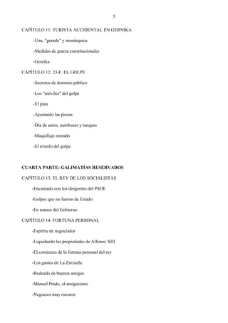 5

CAPÍTULO 11: TURISTA ACCIDENTAL EN GERNIKA

    -Una, "grande" y monárquica

    -Medidas de gracia constitucionales

    -Gernika

CAPÍTULO 12: 23-F. EL GOLPE

    -Secretos de dominio público

    -Los "móviles" del golpe

    -El plan

    -Ajustando las piezas

    -Día de autos, autobuses y tanques

    -Maquillaje morado

    -El triunfo del golpe



CUARTA PARTE: GALIMATÍAS RESERVADOS

CAPÍTULO 13: EL REY DE LOS SOCIALISTAS

    -Encantado con los dirigentes del PSOE

    -Golpes que no fueron de Estado

    -En manos del Gobierno

CAPÍTULO 14: FORTUNA PERSONAL

    -Espíritu de negociador

    -Liquidando las propiedades de Alfonso XIII

    -El comienzo de la fortuna personal del rey

    -Los gastos de La Zarzuela

    -Rodeado de buenos amigos

    -Manuel Prado, el amiguísimo

    -Negocios muy oscuros
 