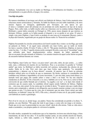 50
Balkany. Actualmente vive con su madre en Merlinge, a 20 kilómetros de Ginebra, y se dedica
principalmente a su gran afición, el juego y los casinos.

Una hija sin padre

De manera simultánea al noviazgo casi oficial con Gabriela de Saboya, Juan Carlos mantenía otras
relaciones menos aristocráticas y formales. Se habló de flirteos con una noble madrileña y de otros
amores fugaces en Zaragoza, apadrinados por Trevijano, en una época en que
el único y verdadero amor del príncipe era un prototipo de coche deportivo de lujo de la marca
Pegaso. Pero, sobre todo, se habló mucho sobre sus relaciones con la condesa italiana Olghina de
Robiland, a quien había conocido en Portugal en 1956, pocos meses después de que muriera su
hermano Alfonso, cuando ya le había pasado el disgusto y no se perdía ni un sarao. El amor a
simple vista entre Olghina y Juan Carlos se produjo en una cena en el restaurante Muxaxo, junto a
la playa del Guincho, organizado por un grupo de altezas reales: la "fiesta de los exiliados".


Olghina frecuentaba los círculos aristocráticos de Estoril cuando iba a visitar a su tía Olga, que tenía
un palacete en Sintra. Y en aquel sarao coincidió con Juan Carlos, que no tardó en tirarle
los tejos y sacarla a bailar. Él tenía 19 años, y ella 23. "Me gustas muchísimo, Olghina, te mueves
como las olas...", le dijo. Y aquella misma noche consiguió llevarla a casa con el "escarabajo" negro
que utilizaba para hacer desplazamientos cortos, después de haber aparcado un
rato en un punto elevado mirando al Atlántico. Los asientos traseros de aquel coche fueron un punto
de encuentro habitual durante ese verano.


Para Olghina, Juan Carlos era "iluso y un poco tonto", pero alto, rubio, de ojos azules…, y, sobre
todo, sano, a diferencia de muchos de sus familiares. Pese a su juventud, le gustaba la "virilitad
adulta" que tenía. La Robiland ya había recorrido mil caminos, incluyendo dos abortos de por
medio. Sabía de la vida. Pero está claro que Juan Carlos supo ganársela. "Le encantaba
sorprenderme y dejarme con la boca abierta", recuerda. Al parecer, que él fuera un príncipe
heredero influyó poco en el hecho de que se enamorara. De hecho, entonces le consideraba uno
candidato muy distante e improbable a un trono inexistente. Y, por otro lado, nunca tenía dinero y a
menudo tenía que pagar ella cuando salían a cenar o iban a un hotel. No fue una relación
clandestina en absoluto. Él iba a buscarla a su casa y hablaba con su tía. Pero eso sí, tenía la firme
convicción de que estaba llamado por el destino, "ya jugaba a ser rey", y le dejó claro desde el
comienzo que de casarse nada. La candidata oficial seguía siendo Gabriela de Saboya. Olghina
era… otra cosa, más carnal. En las cartas que le enviaba le decía: "Te quiero más que a nadie ahora
mismo, pero comprendo y, además es mi obligación, que no puedo casarme contigo y por eso tengo
que pensar en otra. Y la única que he visto, por el momento, que me atrae, física, moral, por todo,
muchísimo, es Gabriela" (mayo de 1957). Ella creía, y discutió el tema con él, que podía competir
con Gabriela en cuanto a genealogía.


Pero él no lo veía así, ni, desde luego, sus padres. Nunca fue considerada un partido a la altura. Y,
además, era una libertina: "Me gusta dar todo lo que tengo, y como sólo me tengo a mí misma...
Puede que en mi caso la generosidad no sea una virtud", decía de ella misma. Toda su vida estuvo
atada a escándalos y sus propios padres le volvieron la espalda.


De todos modos, aceptando las condiciones que se les imponían, tuvieron una relación larga, si bien
intermitente, de más de tres años. Y él escribió muchas cartas, en una extraña mezcla de francés,
inglés, italiano y, sobre todo, español, a la "Olghina de mi alma, de mi cuerpo y de mi
 