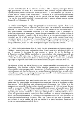 51
corazón". Intercalaba letras de sus rancheras favoritas, a falta de mejores poemas para llenar el
papel, porque nunca fue amante de la buena literatura. Pero, como era obligado, también incluyó
algunos párrafos gloriosos de creación propia que brindó a la historia (puesto que las cartas se
hicieron públicas a finales de los años ochenta): "Esta noche en mi cama he pensado que estaba
besándote, pero me he dado cuenta de que no eras tú, sino una simple almohada, arrugada
y con mal olor (de verdad desagradable), pero así es la vida. La pasamos soñando una cosa mientras
Dios decide otra" (1 de marzo de 1957).


Tan libertino como Olghina --aunque más protegido de la maledicencia popular--, Juan Carlos,
además de mantener la relación semioficial con la de Saboya y la aventura off the record con la
Robiland, a la vez tenía otros flirteos. En concreto, uno muy sonado con una bailarina brasileña a
quien había conocido cuando estaba embarcado en el Juan Sebastián Elcano. A esta también le
escribió decenas de cartas apasionadas. Para que llegaran más rápido, se las enviaba mediante la
representación diplomática española en Río de Janeiro. Pero no recibía respuesta ninguna, pese a las
"simpatías" que ella le había mostrado. Entonces Franco le llamó un día para decirle de manera
contundente: "¡basta ya de aventuras!", y recomendarle que se fuera buscando de una vez una novia
aristocrática. Y le puso encima de la mesa todas las cartas que había enviado a la brasileña y que el
embajador del Brasil, lacayo fiel, había interceptado sólo para sus ojos (los del dictador).


Con Olghina siguió encontrándose, lejos de Estoril. En 1957, en una escala del Elcano, se vieron en
Portofino y pasaron juntos unos cuantos días felices. Después, más veces, a lo largo de 1958, sin
que al príncipe le importara lo más mínimo el último lío de la Robiland, el
de Rugantino, por el que Olghina tuvo incluso un proceso judicial y fue estigmatizada por la alta
sociedad. Todo había sido porque su fiesta de aniversario, en noviembre de 1958, en un club
nocturno del Trastevere, había acabado con el striptease integral de una bailarina turca, un instante
captado por un paparazzi que escandalizó a la buena sociedad en aquella Italia de la dolce vita.


Y continuaron así hasta que la relación entró en una zona oscura en 1959, con cartas cada vez más
distanciadas y frías. Instalada en Italia, Olghina trabajaba entonces como periodista, haciendo
crónica social y entrevistas a personajes famosos para Lo Spechio, un diario fascista; y como actriz
ocasional cuando caía algo. Precisamente tuvo un papel en una obrita teatral (para la que la habían
contratado, más que por sus dotes interpretativas, porque su nombre atraía alpúblico), cuando se dio
cuenta de que estaba embarazada por tercera vez.


Esta vez se negó a abortar. Sabía perfectamente quién era el padre y quiso tener al hijo de cualquier
manera, pese a la mala situación económica en que se encontraba. Marchó de Roma para dar a luz
discretamente. Paola de Robiland nació a finales de aquel año cerca de París. Olghina no le dijo
nada entonces a su querido Juan Carlos. Pero sí que lo hizo en agosto de 1960, casi un año después,
cuando se lo encontró en el Club 84, acompañado de Clemente Lecquio (el padre del famoso Dado
Lecquio). Tras librarse del acompañante, se fueron juntos a la pensión Paisiello y, justo al día
siguiente, por la mañana, Juan Carlos le confesó que estaba prometido con Sofía de Grecia. Incluso
tuvo el mal gusto de enseñarle el anillo que le había comprado. Fue entonces cuando Olghina le
puso al corriente respecto a Paola. Se sabe muy poco de aquella conversación, salvo que él escuchó
"con distanciamiento borbónico" y dijo poca cosa; y que Olghina tuvo que pagar la habitación y el
taxi, razón por la cual se justificó más tarde que Juan Carlos le enviara un cheque, firmado por él
mismo, por una suma indeterminada de dinero.
 