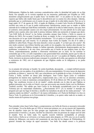 52

Públicamente, Olghina ha dado versiones contradictorias sobre la identidad del padre de su hija
Paola. Por ejemplo, en la versión española de sus memorias, publicadas por Grijalbo en 1993,
desmintió categóricamente que el padre fuese "un hombre alto". A sus padres no les dijo ni tan
siquiera que había sido madre hasta que lo descubrieron por su cuenta tres años después. Además,
pretendía que se conformaran con el cuento de que el padre de la niña había muerto. Pero no se lo
tragó nadie. El 17 de agosto de 1961, el padre de Olghina, el conde Carlo Nicolis di Robiland, le
escribió una carta en la que le pedía explicaciones satisfactorias, puesto que su madre se había
enterado de la verdad que toda Roma comentaba: el padre de la niña no había muerto, sino que, bien
al contrario, tenía pensado casarse con otra mujer próximamente. En este párrafo de la carta (que
publicó unos cuantos años más tarde la prensa italiana), había una anotación al margen que decía:
"con SAR Sofía de Grecia" (y las fechas coinciden, porque Juan Carlos y Sofía se casaron en
febrero de 1962). Por su parte, Carolina de Kent, su madre, la fue a ver personalmente y tuvieron
una discusión en la que acabó diciéndole textualmente: "Yo sé quién es el padre de esta niña. No
seguiré diciendo que está muerto. Es el príncipe Juan Carlos de España. Un día él lo sabrá y
también lo sabrá Paola. Porque ella tiene derecho a tener un padre. Y yo haré que esto ocurra". De
este modo comenzó una trifulca familiar que acabó en los juzgados, tras muchos años durante los
cuales los padres de Olghina siempre la habían ignorado, absolutamente despreocupados por los
problemas, económicos o de otra clase, provocados por el hecho de que pudiera tener un hijo.
Ahora, sorprendentemente, pasaban a interesarse muchísimo por su nieta. En las tertulias se
comentaba que al fin y al cabo respondían a una generosidad bien calculada, puesto que la niña en
cuestión "podría convertirse en la gallina de los huevos de oro". Los padres de Olghina, abuelos de
Paola, iniciaron un proceso judicial para conseguir la custodia de la niña, que ganaron sin dificultad
a comienzos de 1962, con el argumento de que Olghina estaba en la indigencia y no podía
atenderla.


La ex-amante del príncipe se hundió. Se sentía humillada, desesperda… y rompió definitivamente
las relaciones con sus padres, él un alcóholico y ella una manipuladora. En estos meses de depresión
profunda, en febrero y marzo de 1962, que coincidieron con la pérdida de su hija y la boda de Juan
Carlos y Sofía, escribió un diario para desfogarse. Juan Carlos figura como el verdadero
protagonista de manera muy significativa, reapareciendo una y otra vez en alusiones constantes,
aunque ya no se veían ni mantenían correspondencia. El 28 de febrero de 1962 escribió que su tía
Olga, "por esnobismo inverso al de mi madre", estaba aterrada con la idea de que Olghina se
pudiera presentar con la niña en Estoril, cosa que provocaría una tensión límite con los Borbones.
También escribió: "He sabido que Juan Carlos se ha declarado escandalizado (con los primos
Torlonia) por mi maternidad clandestina, ¡¡¿Precisamente él??!! ¡Es la monda! A menudo me
pregunto por qué me hago la heroína y encubro las meteduras de pata de las malas personas". "¡Si
supieras cuánto me debes!", escribía el 3 de marzo refiriéndose a él. Paola de Robiland vive hoy en
Nueva York. Es profesora en la Universidad de Columbia, y no quiere saber nada de su madre, ni
mucho menos de la prensa rosa griega.



Para entender cómo Juan Carlos llegó a comprometerse con Sofía de Grecia es necesario retroceder
en el tiempo. Ya se ha dicho que en 1954 se vieron por primera vez, en un crucero del Agamenón,
uno de aquellos viajes por las islas griegas que organizaba la reina Federica de Grecia para
promocionar el turismo y, de paso, facilitar las relaciones entre las personas de sangre azul de todo
el mundo. Pero no hubo nada. En aquella ocasión Gabriela acompañaba al príncipe.
Juan Carlos y Sofia no se volvieron a ver hasta cuatro años después, en 1958, esta vez en el castillo
alemán de Althausen, con motivo del casamiento de una hija de los duques de Württemberg. El
general Armada fue testigo de aquel encuentro: "ese baile fue donde conocí a la princesa
 