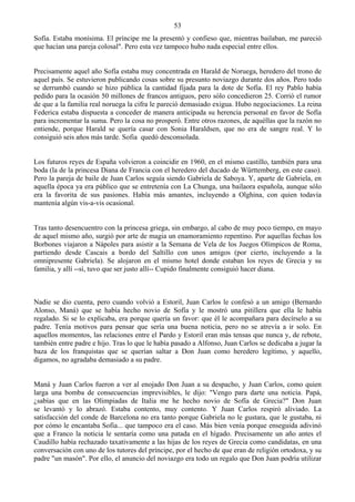 53
Sofía. Estaba monísima. El príncipe me la presentó y confieso que, mientras bailaban, me pareció
que hacían una pareja colosal". Pero esta vez tampoco hubo nada especial entre ellos.


Precisamente aquel año Sofía estaba muy concentrada en Harald de Noruega, heredero del trono de
aquel país. Se estuvieron publicando cosas sobre su presunto noviazgo durante dos años. Pero todo
se derrumbó cuando se hizo pública la cantidad fijada para la dote de Sofía. El rey Pablo había
pedido para la ocasión 50 millones de francos antiguos, pero sólo concedieron 25. Corrió el rumor
de que a la familia real noruega la cifra le pareció demasiado exigua. Hubo negociaciones. La reina
Federica estaba dispuesta a conceder de manera anticipada su herencia personal en favor de Sofía
para incrementar la suma. Pero la cosa no prosperó. Entre otros razones, de aquéllas que la razón no
entiende, porque Harald se quería casar con Sonia Haraldsen, que no era de sangre real. Y lo
consiguió seis años más tarde. Sofia quedó desconsolada.


Los futuros reyes de España volvieron a coincidir en 1960, en el mismo castillo, también para una
boda (la de la princesa Diana de Francia con el heredero del ducado de Württemberg, en este caso).
Pero la pareja de baile de Juan Carlos seguía siendo Gabriela de Saboya. Y, aparte de Gabriela, en
aquella época ya era público que se entretenía con La Chunga, una bailaora española, aunque sólo
era la favorita de sus pasiones. Había más amantes, incluyendo a Olghina, con quien todavía
mantenía algún vis-a-vis ocasional.


Tras tanto desencuentro con la princesa griega, sin embargo, al cabo de muy poco tiempo, en mayo
de aquel mismo año, surgió por arte de magia un enamoramiento repentino. Por aquellas fechas los
Borbones viajaron a Nápoles para asistir a la Semana de Vela de los Juegos Olímpicos de Roma,
partiendo desde Cascais a bordo del Saltillo con unos amigos (por cierto, incluyendo a la
omnipresente Gabriela). Se alojaron en el mismo hotel donde estaban los reyes de Grecia y su
familia, y allí --sí, tuvo que ser justo allí-- Cupido finalmente consiguió hacer diana.



Nadie se dio cuenta, pero cuando volvió a Estoril, Juan Carlos le confesó a un amigo (Bernardo
Alonso, Maná) que se había hecho novio de Sofía y le mostró una pitillera que ella le había
regalado. Si se lo explicaba, era porque quería un favor: que él le acompañara para decírselo a su
padre. Tenía motivos para pensar que sería una buena noticia, pero no se atrevía a ir solo. En
aquellos momentos, las relaciones entre el Pardo y Estoril eran más tensas que nunca y, de rebote,
también entre padre e hijo. Tras lo que le había pasado a Alfonso, Juan Carlos se dedicaba a jugar la
baza de los franquistas que se querían saltar a Don Juan como heredero legítimo, y aquello,
digamos, no agradaba demasiado a su padre.


Maná y Juan Carlos fueron a ver al enojado Don Juan a su despacho, y Juan Carlos, como quien
larga una bomba de consecuencias imprevisibles, le dijo: "Vengo para darte una noticia. Papá,
¿sabías que en las Olimpiadas de Italia me he hecho novio de Sofía de Grecia?" Don Juan
se levantó y lo abrazó. Estaba contento, muy contento. Y Juan Carlos respiró aliviado. La
satisfacción del conde de Barcelona no era tanto porque Gabriela no le gustara, que le gustaba, ni
por cómo le encantaba Sofia... que tampoco era el caso. Más bien venía porque enseguida adivinó
que a Franco la noticia le sentaría como una patada en el hígado. Precisamente un año antes el
Caudillo había rechazado taxativamente a las hijas de los reyes de Grecia como candidatas, en una
conversación con uno de los tutores del príncipe, por el hecho de que eran de religión ortodoxa, y su
padre "un masón". Por ello, el anuncio del noviazgo era todo un regalo que Don Juan podría utilizar
 