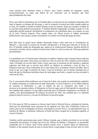 54
como quisiera para afirmarse frente a Franco. Juan Carlos acababa de inaugurar, quizás
inconscientemente, la etapa más difícil de sus relaciones con el dictador, que duró
aproximadamente dos años.


Pese a que sabía la importancia que el Caudillo daba a la elección de una compañera adecuada, Don
Juan lo mantuvo al margen del noviazgo, y sólo le comunicó la noticia por radio cuando estaba en
el Azor. El Caudillo se quedó en blanco durante un par de minutos, hasta que recuperó el habla, de
lo cual Don Juan disfrutó enormemente. Y también disfrutó imaginando su enfado, cuando el 13 de
septiembre decidió anunciar oficialmente el compromiso sin consultarlo antes, en Lausana, en casa
de la reina Victoria Eugenia. Poco tiempo antes, los felices novios se habían presentado
públicamente como pareja, cuando coincidieron en Londres en la boda del duque de Kent.


Pero Don Juan no quería hacer enfadar demasiado Franco, sobre todo tras el "Contubernio de
Múnich", y aprovechó la ocasión de invitarlo oficialmente a la boda para ofrecerle el Toisón de
Oro. El dictador estaba tan disgustado que, aparte de la condecoración famosa, también declinó la
invitación a la boda, incluso cuando el mismo Juan Carlos le visitó en marzo de 1962 para pedírselo
personalmente.


Los problemas con el Vaticano para solucionar el conflicto religioso entre la pareja fueron toda una
complicación que tardó varios meses en resolverse. Pero en enero de 1962, cuando la reina Federica
viajó a Portugal con sus dos hijas, Sofia e Irene, para que se reunieran las dos familias y pudieran
organizar una boda que se preveía muy difícil, no dudaron en celebrarlo a base de bien. Lo
festejaron tanto que varios restaurantes de la zona todavía hoy se disputan el honor de haber sido el
local en que tuvo lugar la petición de mano. Cosas de hosteleros, por lo demás atontados por el
hecho de que los Borbones decidieran hacer de cada ágape una fiesta, y repartir un trozo de pastel a
cada uno de ellos.


Eso sí, nuevamente hubo problemas con el tema de la dote, aun cuando los pretendientes españoles
no estaban realmente en condiciones de pedir demasiado. La reina Federica y el rey Pablo pidieron
un aumento al Parlamento y, ante el peligro de que se estropeara otra boda y la
princesa se les quedara soltera, el Parlamento se hizo de rogar, pero al final aprobó la concesión de
una cantidad algo superior a la que había autorizado para el frustrado compromiso con Harald. Al
cambio, eran aproximadamente 20 millones de pesetas de 1962, una cantidad que a la izquierda
griega le pareció excesiva y a la que los Borbones no pusieron pegas.



El 14 de mayo de 1962 se casaron, en Atenas, Juan Carlos y Sofia de Grecia, príncipes de Asturias,
título que les identificaba como sucesores de un supuesto rey: Don Juan. Finalmente, Franco no
asistió, pero envió al embajador en Grecia, Juan Ignacio Luca de Tena y, en representación suya, al
ministro de Marina, el almirante Abárzuza, al frente del barco insignia de la escuadra española, el
crucero Canarias.


También recibió autorización para asistir Alfonso Armada, que se había convertido en un servidor
inseparable del príncipe. El testigo del novio fue Alfonso de Borbón y Dampierre, su presumible
competidor por la Corona. Juan Carlos prefería tenerlo cerca y hacerle objeto de deferencias.
Siempre se han quejado mucho de que no tenían dinero ni para pagar la luna de miel, pero lo cierto
 