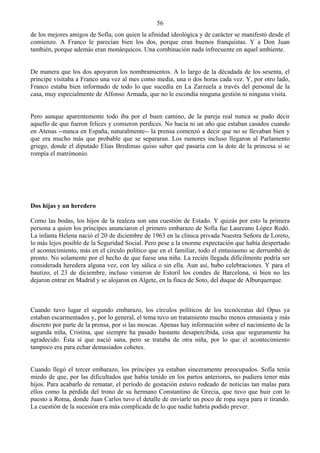 56
de los mejores amigos de Sofía, con quien la afinidad ideológica y de carácter se manifestó desde el
comienzo. A Franco le parecían bien los dos, porque eran buenos franquistas. Y a Don Juan
también, porque además eran monárquicos. Una combinación nada infrecuente en aquel ambiente.


De manera que los dos apoyaron los nombramientos. A lo largo de la décadada de los sesenta, el
príncipe visitaba a Franco una vez al mes como media, una o dos horas cada vez. Y, por otro lado,
Franco estaba bien informado de todo lo que sucedía en La Zarzuela a través del personal de la
casa, muy especialmente de Alfonso Armada, que no le escondía ninguna gestión ni ninguna visita.


Pero aunque aparentemente todo iba por el buen camino, de la pareja real nunca se pudo decir
aquello de que fueron felices y comieron perdices. No hacía ni un año que estaban casados cuando
en Atenas --nunca en España, naturalmente-- la prensa comenzó a decir que no se llevaban bien y
que era mucho más que probable que se separaran. Los rumores incluso llegaron al Parlamento
griego, donde el diputado Elias Bredimas quiso saber qué pasaría con la dote de la princesa si se
rompía el matrimonio.




Dos hijas y un heredero

Como las bodas, los hijos de la realeza son una cuestión de Estado. Y quizás por esto la primera
persona a quien los príncipes anunciaron el primero embarazo de Sofía fue Laureano López Rodó.
La infanta Helena nació el 20 de diciembre de 1963 en la clínica privada Nuestra Señora de Loreto,
lo más lejos posible de la Seguridad Social. Pero pese a la enorme expectación que había despertado
el acontecimiento, más en el círculo político que en el familiar, todo el entusiasmo se derrumbó de
pronto. No solamente por el hecho de que fuese una niña. La recién llegada difícilmente podría ser
considerada heredera alguna vez, con ley sálica o sin ella. Aun así, hubo celebraciones. Y para el
bautizo, el 23 de diciembre, incluso vinieron de Estoril los condes de Barcelona, si bien no les
dejaron entrar en Madrid y se alojaron en Algete, en la finca de Soto, del duque de Alburquerque.



Cuando tuvo lugar el segundo embarazo, los círculos políticos de los tecnócratas del Opus ya
estaban escarmentados y, por lo general, el tema tuvo un tratamiento mucho menos entusiasta y más
discreto por parte de la prensa, por si las moscas. Apenas hay información sobre el nacimiento de la
segunda niña, Cristina, que siempre ha pasado bastante desapercibida, cosa que seguramente ha
agradecido. Ésta sí que nació sana, pero se trataba de otra niña, por lo que el acontecimiento
tampoco era para echar demasiados cohetes.


Cuando llegó el tercer embarazo, los príncipes ya estaban sinceramente preocupados. Sofía tenía
miedo de que, por las dificultados que había tenido en los partos anteriores, no pudiera tener más
hijos. Para acabarlo de rematar, el período de gestación estuvo rodeado de noticias tan malas para
ellos como la pérdida del trono de su hermano Constantino de Grecia, que tuvo que huir con lo
puesto a Roma, donde Juan Carlos tuvo el detalle de enviarle un poco de ropa suya para ir tirando.
La cuestión de la sucesión era más complicada de lo que nadie habría podido prever.
 