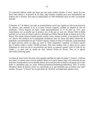 57

No solamente habrían tenido que hacer que una mujer pudiera heredar el trono. Aparte de esto,
hacía falta saltarse a la primera de las hijas, algo bastante complejo para unos pretendientes tan
dudosos por sí mismos. Pero para su tranquilidad, en 1968 finalmente nació un niño, un pequeño
príncipe.


El bautizo, el 7 de febrero, fue todo un acontecimiento social que requirió no sólo la presencia de
los abuelos, sino también la de la ex-reina Victoria Eugenia, recibida en Madrid en olor de
multitudes. Volvía después de haber salido apresuradamente el 15 de abril de 1931, para
reencontrarse con un pueblo que la primera vez, el día que se casó con Alfonso XIII, la había
recibido con un ramo de flores explosivo, brindado por Mateo Morral desde un balcón de la Calle
Mayor. Pero desde entonces habían pasado muchas cosas, muchas muertes, y una película, Dónde
vas Alfonso XII, producto de la propaganda monárquica para las masas que había conmovido al
populacho, convenciéndole de que Victoria Eugenia, aunque no salía en la película, como personaje
de aquel universo debía ser algo así como la "Sissí emperatriz" española. La Policía calculó
que la habían salido a recibir 150.000 personas. Don Juan también notó el afecto de las masas
franquistas en cada uno de los movimientos que hacía, en especial cuando visitó el Valle de los
Caídos y se paró ante la tumba de José Antonio Primo de Rivera. Pero en la iglesia
sólo Franco entró bajo palio.


Los hijos de Juan Carlos llevarían como segundo apellido por parte de madre "y Grecia", a falta de
uno mejor. La futura reina no tenía apellido. Quien se lo quiso buscar llegó a la conclusión de que
tenía que corresponderse con la dinastía danesa, de la cual procedía la familia real griega, por lo que
Sofía se apellidaría algo así como Schleswig-Holstein-Sonderburg-Glücksburg. Pero el mismo
Ministerio danés de Justicia emitió un comunicado en el que declaraba que no podían usar aquel
nombre. Así pues, "y Grecia" fue el equivalente de "de Dios" en España para algunos casos.
 