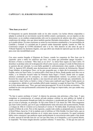 58



CAPÍTULO 7: EL JURAMENTO COMO SUCESOR




"Don Juan ya no sirve"

El franquismo no quería demasiado ruido en los años sesenta. Las luchas obreras empezaban a
adoptar la actitud de un movimiento social de ámbito estatal y permanente, con un impulso en dos
direcciones: ya no estaban comprometidas sólo con la consecución de salarios más altos y mejores
condiciones de trabajo, sino que ahora también querían libertades democráticas. Y esto el Régimen
no lo podía tolerar. En estas cuestiones se unían los movimientos estudiantiles y los nacionalistas de
Cataluña y Euskadi. La sociedad por lo general estaba demasiado agitada, cuando en 1966 las
Comisiones (origen de CCOO) decidieron salir a la luz. Sólo duraron un año antes de que el
Tribunal Supremo las declarara ilegales, cosa que abrió una oleada de represión que tan sólo sirvió
para crear más inestabilidad social.


Con estos asuntos bregaba el Régimen de Franco, cuando los coqueteos de Don Juan con la
izquierda --pese a todos los esfuerzos que hizo, con cartas que pretendían apagar incendios—
llevaron a Franco a exclamar: "Don Juan ya no sirve". La única baza segura era Juan Carlos. El
desenlace se produjo antes de la designación oficial como sucesor, aunque el conde de Barcelona no
se quisiera dar por enterado. La cosa había quedado lo suficientemente clara cuando, a finales de
1965, la Agencia EFE difundió unas declaraciones del entonces ministro de Información, Manuel
Fraga Iribarne, al prestigioso Times, en las que aseguraba que, si algún día la monarquía volvía a
España, sería con Juan Carlos. La noticia pilló a Don Juan en Suiza, donde pasaba unos días con su
madre, y su irritación recorrió todas las fronteras hasta llegar a Estoril, donde todo su equipo,
entonces constituido por 62 consejeros, se sintió solidariamente molesto. La primera cosa que
hicieron fue exigir una nota de repulsa y una reacción por parte del príncipe que, naturalmente, no
consiguieron. Juan Carlos se limitó a visitar a Franco para explicarle que Fraga le había puesto en
un compromiso, debido al cual resultaba difícil poder mantener su papel de buen hijo. El Caudillo
no le hizo demasiado caso: "Pero ¿por qué tanta preocupación? Si eso lo ha dicho un ministro..." En
realidad los dos eran perfectamente conscientes de que Fraga no improvisaba, sino que estaba muy
bien orientado.


"Tu hijo te quiere arrebatar el trono", le dijeron las personas más próximas a Don Juan. Y para
compensar su consternación, el consejo privado propuso celebrar un acto público de lealtad al
conde, con un documento firmado por todos los consejeros y encabezado por Juan Carlos. A esto sí
que se avino el príncipe, en principio. Se fijó como fecha el 5 de marzo de 1966. Para asegurarse
que Juan Carlos asistiría, que era lo que verdaderamente tenía relevancia del acontecimiento, Pemán
y el duque de Alba lo visitaron en La Zarzuela el viernes 4. No había duda. El príncipe incluso les
enseñó el billete de avión. Pero al día siguiente, cuando todo estaba ya preparado para la comida en
el Hotel Palace, hacia las 12 de la mañana sonó el teléfono en Villa Giralda. Era Juan Carlos, que en
el último momento alegaba molestias en el vientre para excusar su presencia. En aquel momento
había varios consejeros, que pudieron seguir perfectamente la conversación entre padre e hijo desde
el salón, merced al elevado tono de voz con que Don Juan, en el despacho y con la puerta abierta,
le respondió: "No tienes ningún derecho a ponerte enfermo. Y menos hoy... El día que me casé con
 