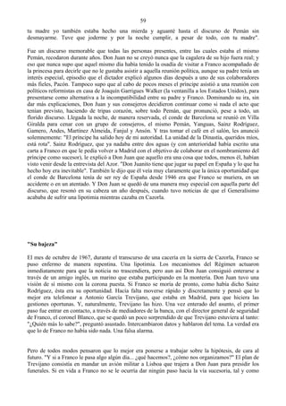 59
tu madre yo también estaba hecho una mierda y aguanté hasta el discurso de Pemán sin
desmayarme. Tuve que joderme y por la noche cumplir, a pesar de todo, con tu madre".

Fue un discurso memorable que todas las personas presentes, entre las cuales estaba el mismo
Pemán, recodaron durante años. Don Juan no se creyó nunca que la cagalera de su hijo fuera real; y
eso que nunca supo que aquel mismo día había tenido la osadía de visitar a Franco acompañado de
la princesa para decirle que no le gustaba asistir a aquella reunión política, aunque su padre tenía un
interés especial, episodio que el dictador explicó algunos días después a uno de sus colaboradores
más fieles, Pacón. Tampoco supo que al cabo de pocos meses el príncipe asistió a una reunión con
políticos reformistas en casa de Joaquín Garrigues Walker (la ventanilla a los Estados Unidos), para
presentarse como alternativa a la incompatibilidad entre su padre y Franco. Dominando su ira, sin
dar más explicaciones, Don Juan y sus consejeros decidieron continuar como si nada el acto que
tenían previsto, haciendo de tripas corazón, sobre todo Pemán, que pronunció, pese a todo, un
florido discurso. Llegada la noche, de manera reservada, el conde de Barcelona se reunió en Villa
Giralda para cenar con un grupo de consejeros, el mismo Pemán, Yanguas, Sainz Rodríguez,
Gamero, Andes, Martínez Almeida, Fanjul y Ansón. Y tras tomar el café en el salón, les anunció
solemnemente: "El príncipe ha salido hoy de mi autoridad. La unidad de la Dinastía, queridos míos,
está rota". Sainz Rodríguez, que ya nadaba entre dos aguas (y con anterioridad había escrito una
carta a Franco en que le pedía volver a Madrid con el objetivo de colaborar en el nombramiento del
príncipe como sucesor), le explicó a Don Juan que aquello era una cosa que todos, menos él, habían
visto venir desde la entrevista del Azor. "Don Juanito tiene que jugar su papel en España y lo que ha
hecho hoy era inevitable". También le dijo que él veía muy claramente que la única oportunidad que
el conde de Barcelona tenía de ser rey de España desde 1946 era que Franco se muriera, en un
accidente o en un atentado. Y Don Juan se quedó de una manera muy especial con aquella parte del
discurso, que resonó en su cabeza un año después, cuando tuvo noticias de que el Generalísimo
acababa de sufrir una lipotimia mientras cazaba en Cazorla.




"Su bajeza"

El mes de octubre de 1967, durante el transcurso de una cacería en la sierra de Cazorla, Franco se
puso enfermo de manera repentina. Una lipotimia. Los mecanismos del Régimen actuaron
inmediatamente para que la noticia no trascendiera, pero aun así Don Juan consiguió enterarse a
través de un amigo inglés, un marino que estaba participando en la montería. Don Juan tuvo una
visión de sí mismo con la corona puesta. Si Franco se moría de pronto, como había dicho Sainz
Rodríguez, ésta era su oportunidad. Hacía falta moverse rápido y discretamente y pensó que lo
mejor era telefonear a Antonio García Trevijano, que estaba en Madrid, para que hiciera las
gestiones oportunas. Y, naturalmente, Trevijano las hizo. Una vez enterado del asunto, el primer
paso fue entrar en contacto, a través de mediadores de la banca, con el director general de seguridad
de Franco, el coronel Blanco, que se quedó un poco sorprendido de que Trevijano estuviera al tanto:
"¿Quién más lo sabe?", preguntó asustado. Intercambiaron datos y hablaron del tema. La verdad era
que lo de Franco no había sido nada. Una falsa alarma.


Pero de todos modos pensaron que lo mejor era ponerse a trabajar sobre la hipótesis, de cara al
futuro. "Y si a Franco le pasa algo algún día... ¿qué hacemos?, ¿cómo nos organizamos?" El plan de
Trevijano consistía en mandar un avión militar a Lisboa que trajera a Don Juan para presidir los
funerales. Si en vida a Franco no se le ocurría dar ningún paso hacia la vía sucesoria, tal y como
 