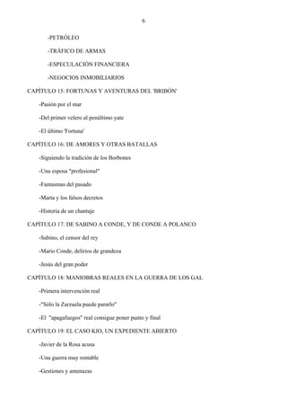 6

      -PETRÓLEO

      -TRÁFICO DE ARMAS

      -ESPECULACIÓN FINANCIERA

      -NEGOCIOS INMOBILIARIOS

CAPÍTULO 15: FORTUNAS Y AVENTURAS DEL 'BRIBÓN'

   -Pasión por el mar

   -Del primer velero al penúltimo yate

   -El último 'Fortuna'

CAPÍTULO 16: DE AMORES Y OTRAS BATALLAS

   -Siguiendo la tradición de los Borbones

   -Una esposa "profesional"

   -Fantasmas del pasado

   -Marta y los falsos decretos

   -Historia de un chantaje

CAPÍTULO 17: DE SABINO A CONDE, Y DE CONDE A POLANCO

   -Sabino, el censor del rey

   -Mario Conde, delirios de grandeza

   -Jesús del gran poder

CAPÍTULO 18: MANIOBRAS REALES EN LA GUERRA DE LOS GAL

   -Primera intervención real

   -"Sólo la Zarzuela puede pararlo"

   -El "apagafuegos" real consigue poner punto y final

CAPÍTULO 19: EL CASO KIO, UN EXPEDIENTE ABIERTO

   -Javier de la Rosa acusa

   -Una guerra muy rentable

   -Gestiones y amenazas
 
