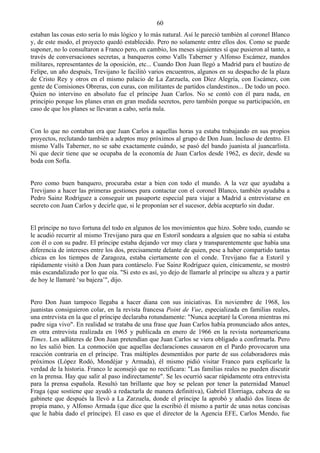 60
estaban las cosas esto sería lo más lógico y lo más natural. Así le pareció también al coronel Blanco
y, de este modo, el proyecto quedó establecido. Pero no solamente entre ellos dos. Como se puede
suponer, no lo consultaron a Franco pero, en cambio, los meses siguientes sí que pusieron al tanto, a
través de conversaciones secretas, a banqueros como Valls Taberner y Alfonso Escámez, mandos
militares, representantes de la oposición, etc... Cuando Don Juan llegó a Madrid para el bautizo de
Felipe, un año después, Trevijano le facilitó varios encuentros, algunos en su despacho de la plaza
de Cristo Rey y otros en el mismo palacio de La Zarzuela, con Díez Alegría, con Escámez, con
gente de Comisiones Obreras, con curas, con militantes de partidos clandestinos... De todo un poco.
Quien no intervino en absoluto fue el príncipe Juan Carlos. No se contó con él para nada, en
principio porque los planes eran en gran medida secretos, pero también porque su participación, en
caso de que los planes se llevaran a cabo, sería nula.


Con lo que no contaban era que Juan Carlos a aquellas horas ya estaba trabajando en sus propios
proyectos, reclutando también a adeptos muy próximos al grupo de Don Juan. Incluso de dentro. El
mismo Valls Taberner, no se sabe exactamente cuándo, se pasó del bando juanista al juancarlista.
Ni que decir tiene que se ocupaba de la economía de Juan Carlos desde 1962, es decir, desde su
boda con Sofía.


Pero como buen banquero, procuraba estar a bien con todo el mundo. A la vez que ayudaba a
Trevijano a hacer las primeras gestiones para contactar con el coronel Blanco, también ayudaba a
Pedro Sainz Rodríguez a conseguir un pasaporte especial para viajar a Madrid a entrevistarse en
secreto con Juan Carlos y decirle que, si le proponían ser el sucesor, debía aceptarlo sin dudar.


El príncipe no tuvo fortuna del todo en algunos de los movimientos que hizo. Sobre todo, cuando se
le acudió recurrir al mismo Trevijano para que en Estoril sondeara a alguien que no sabía si estaba
con él o con su padre. El príncipe estaba dejando ver muy clara y transparentemente que había una
diferencia de intereses entre los dos, precisamente delante de quien, pese a haber compartido tantas
chicas en los tiempos de Zaragoza, estaba ciertamente con el conde. Trevijano fue a Estoril y
rápidamente visitó a Don Juan para contárselo. Fue Sainz Rodríguez quien, cínicamente, se mostró
más escandalizado por lo que oía. "Si esto es así, yo dejo de llamarle al príncipe su alteza y a partir
de hoy le llamaré ‘su bajeza’", dijo.


Pero Don Juan tampoco llegaba a hacer diana con sus iniciativas. En noviembre de 1968, los
juanistas consiguieron colar, en la revista francesa Point de Vue, especializada en familias reales,
una entrevista en la que el príncipe declaraba rotundamente: "Nunca aceptaré la Corona mientras mi
padre siga vivo". En realidad se trataba de una frase que Juan Carlos había pronunciado años antes,
en otra entrevista realizada en 1965 y publicada en enero de 1966 en la revista norteamericana
Times. Los adláteres de Don Juan pretendían que Juan Carlos se viera obligado a confirmarla. Pero
no les salió bien. La conmoción que aquellas declaraciones causaron en el Pardo provocaron una
reacción contraria en el príncipe. Tras múltiples desmentidos por parte de sus colaboradores más
próximos (López Rodó, Mondéjar y Armada), él mismo pidió visitar Franco para explicarle la
verdad de la historia. Franco le aconsejó que no rectificara: "Las familias reales no pueden discutir
en la prensa. Hay que salir al paso indirectamente". Se les ocurrió sacar rápidamente otra entrevista
para la prensa española. Resultó tan brillante que hoy se pelean por tener la paternidad Manuel
Fraga (que sostiene que ayudó a redactarla de manera definitiva), Gabriel Elorriaga, cabeza de su
gabinete que después la llevó a La Zarzuela, donde el príncipe la aprobó y añadió dos líneas de
propia mano, y Alfonso Armada (que dice que la escribió él mismo a partir de unas notas concisas
que le había dado el príncipe). El caso es que el director de la Agencia EFE, Carlos Mendo, fue
 