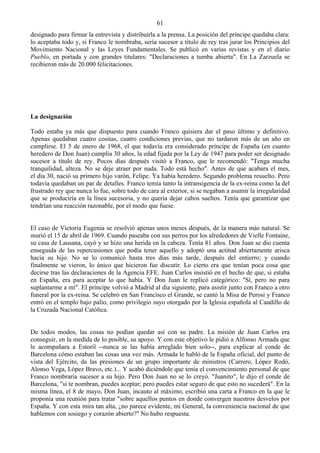 61
designado para firmar la entrevista y distribuirla a la prensa. La posición del príncipe quedaba clara:
lo aceptaba todo y, si Franco le nombraba, sería sucesor a título de rey tras jurar los Principios del
Movimiento Nacional y las Leyes Fundamentales. Se publicó en varias revistas y en el diario
Pueblo, en portada y con grandes titulares: "Declaraciones a tumba abierta". En La Zarzuela se
recibieron más de 20.000 felicitaciones.




La designación

Todo estaba ya más que dispuesto para cuando Franco quisiera dar el paso último y definitivo.
Apenas quedaban cuatro cositas, cuatro condiciones previas, que no tardaron más de un año en
cumplirse. El 5 de enero de 1968, el que todavía era considerado príncipe de España (en cuanto
heredero de Don Juan) cumplía 30 años, la edad fijada por la Ley de 1947 para poder ser designado
sucesor a título de rey. Pocos días después visitó a Franco, que le recomendó: "Tenga mucha
tranquilidad, alteza. No se deje atraer por nada. Todo está hecho". Antes de que acabara el mes,
el día 30, nació su primero hijo varón, Felipe. Ya había heredero. Segundo problema resuelto. Pero
todavía quedaban un par de detalles. Franco temía tanto la intransigencia de la ex-reina como la del
frustrado rey que nunca lo fue, sobre todo de cara al exterior, si se negaban a asumir la irregularidad
que se produciría en la línea sucesoria, y no quería dejar cabos sueltos. Tenía que garantizar que
tendrían una reacción razonable, por el modo que fuese.


El caso de Victoria Eugenia se resolvió apenas unos meses después, de la manera más natural. Se
murió el 15 de abril de 1969. Cuando paseaba con sus perros por los alrededores de Vielle Fontaine,
su casa de Lausana, cayó y se hizo una herida en la cabeza. Tenía 81 años. Don Juan se dio cuenta
enseguida de las repercusiones que podía tener aquello y adoptó una actitud abiertamente arisca
hacia su hijo. No se lo comunicó hasta tres días más tarde, después del entierro; y cuando
finalmente se vieron, lo único que hicieron fue discutir. Lo cierto era que tenían poca cosa que
decirse tras las declaraciones de la Agencia EFE. Juan Carlos insistió en el hecho de que, si estaba
en España, era para aceptar lo que había. Y Don Juan le replicó categórico: "Sí, pero no para
suplantarme a mí". El príncipe volvió a Madrid al día siguiente, para asistir junto con Franco a otro
funeral por la ex-reina. Se celebró en San Francisco el Grande, se cantó la Misa de Perosi y Franco
entró en el templo bajo palio, como privilegio suyo otorgado por la Iglesia española al Caudillo de
la Cruzada Nacional Católica.


De todos modos, las cosas no podían quedar así con su padre. La misión de Juan Carlos era
conseguir, en la medida de lo posible, su apoyo. Y con este objetivo le pidió a Alfonso Armada que
le acompañara a Estoril --nunca se las había arreglado bien solo--, para explicar al conde de
Barcelona cómo estaban las cosas una vez más. Armada le habló de la España oficial, del punto de
vista del Ejército, de las presiones de un grupo importante de ministros (Carrero, López Rodó,
Alonso Vega, López Bravo, etc.)... Y acabó diciéndole que tenía el convencimiento personal de que
Franco nombraría sucesor a su hijo. Pero Don Juan no se lo creyó. "Juanito", le dijo el conde de
Barcelona, "si te nombran, puedes aceptar; pero puedes estar seguro de que esto no sucederá". En la
misma línea, el 8 de mayo, Don Juan, incauto al máximo, escribió una carta a Franco en la que le
proponía una reunión para tratar "sobre aquellos puntos en donde convergen nuestros desvelos por
España. Y con esta mira tan alta, ¿no parece evidente, mi General, la conveniencia nacional de que
hablemos con sosiego y corazón abierto?" No hubo respuesta.
 