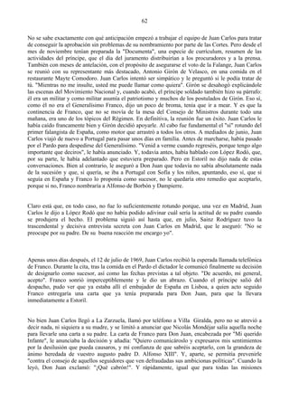 62

No se sabe exactamente con qué anticipación empezó a trabajar el equipo de Juan Carlos para tratar
de conseguir la aprobación sin problemas de su nombramiento por parte de las Cortes. Pero desde el
mes de noviembre tenían preparada la "Documenta", una especie de currículum, resumen de las
actividades del príncipe, que el día del juramento distribuirían a los procuradores y a la prensa.
También con meses de antelación, con el propósito de asegurarse el voto de la Falange, Juan Carlos
se reunió con su representante más destacado, Antonio Girón de Velasco, en una comida en el
restaurante Mayte Comodoro. Juan Carlos intentó ser simpático y le preguntó si le podía tratar de
tú. "Mientras no me insulte, usted me puede llamar como quiera". Girón se desahogó explicándole
las escenas del Movimiento Nacional y, cuando acabó, el príncipe soldado también hizo su párrafo:
él era un militar y como militar asumía el patriotismo y muchos de los postulados de Girón. Eso sí,
como él no era el Generalísimo Franco, dijo un poco de broma, tenía que ir a mear. Y es que la
continencia de Franco, que no se movía de la mesa del Consejo de Ministros durante todo una
mañana, era uno de los tópicos del Régimen. En definitiva, la reunión fue un éxito. Juan Carlos le
había caído francamente bien y Girón decidió apoyarle. Al cabo fue fundamental el "sí" rotundo del
primer falangista de España, como motor que arrastró a todos los otros. A mediados de junio, Juan
Carlos viajó de nuevo a Portugal para pasar unos días en familia. Antes de marcharse, había pasado
por el Pardo para despedirse del Generalísimo. "Venid a verme cuando regreséis, porque tengo algo
importante que deciros", le había anunciado. Y, todavía antes, había hablado con López Rodó, que,
por su parte, le había adelantado que estuviera preparado. Pero en Estoril no dijo nada de estas
conversaciones. Bien al contrario, le aseguró a Don Juan que todavía no sabía absolutamente nada
de la sucesión y que, si quería, se iba a Portugal con Sofía y los niños, apuntando, eso sí, que si
seguía en España y Franco lo proponía como sucesor, no le quedaría otro remedio que aceptarlo,
porque si no, Franco nombraría a Alfonso de Borbón y Dampierre.


Claro está que, en todo caso, no fue lo suficientemente rotundo porque, una vez en Madrid, Juan
Carlos le dijo a López Rodó que no había podido adivinar cuál sería la actitud de su padre cuando
se produjera el hecho. El problema siguió así hasta que, en julio, Sainz Rodríguez tuvo la
trascendental y decisiva entrevista secreta con Juan Carlos en Madrid, que le aseguró: "No se
preocupe por su padre. De su buena reacción me encargo yo".



Apenas unos días después, el 12 de julio de 1969, Juan Carlos recibió la esperada llamada telefónica
de Franco. Durante la cita, tras la comida en el Pardo el dictador le comunicó finalmente su decisión
de designarlo como sucesor, así como las fechas previstas a tal objeto. "De acuerdo, mi general,
acepto". Franco sonrió imperceptiblemente y le dio un abrazo. Cuando el príncipe salió del
despacho, pudo ver que ya estaba allí el embajador de España en Lisboa, a quien acto seguido
Franco entregaría una carta que ya tenía preparada para Don Juan, para que la llevara
inmediatamente a Estoril.


No bien Juan Carlos llegó a La Zarzuela, llamó por teléfono a Villa Giralda, pero no se atrevió a
decir nada, ni siquiera a su madre, y se limitó a anunciar que Nicolás Mondéjar salía aquella noche
para llevarle una carta a su padre. La carta de Franco para Don Juan, encabezada por "Mi querido
Infante", le anunciaba la decisión y añadía: "Quiero comunicároslo y expresaros mis sentimientos
por la desilusión que pueda causaros, y mi confianza de que sabréis aceptarlo, con la grandeza de
ánimo heredada de vuestro augusto padre D. Alfonso XIII". Y, aparte, se permitía prevenirle
"contra el consejo de aquellos seguidores que ven defraudadas sus ambicionas políticas". Cuando la
leyó, Don Juan exclamó: "¡Qué cabrón!". Y rápidamente, igual que para todas las misiones
 