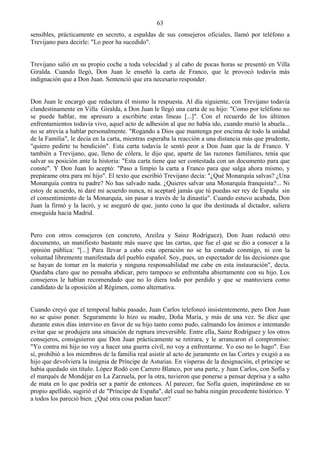 63
sensibles, prácticamente en secreto, a espaldas de sus consejeros oficiales, llamó por teléfono a
Trevijano para decirle: "Lo peor ha sucedido".


Trevijano salió en su propio coche a toda velocidad y al cabo de pocas horas se presentó en Villa
Giralda. Cuando llegó, Don Juan le enseñó la carta de Franco, que le provocó todavía más
indignación que a Don Juan. Sentenció que era necesario responder.


Don Juan le encargó que redactara él mismo la respuesta. Al día siguiente, con Trevijano todavía
clandestinamente en Villa Giralda, a Don Juan le llegó una carta de su hijo: "Como por teléfono no
se puede hablar, me apresuro a escribirte estas líneas [...]". Con el recuerdo de los últimos
enfrentamientos todavía vivo, aquel acto de adhesión al que no había ido, cuando murió la abuela...
no se atrevía a hablar personalmente. "Rogando a Dios que mantenga por encima de todo la unidad
de la Familia", le decía en la carta, mientras esperaba la reacción a una distancia más que prudente,
"quiero pedirte tu bendición". Esta carta todavía le sentó peor a Don Juan que la de Franco. Y
también a Trevijano, que, lleno de cólera, le dijo que, aparte de las razones familiares, tenía que
salvar su posición ante la historia: "Esta carta tiene que ser contestada con un documento para que
conste". Y Don Juan lo aceptó: "Paso a limpio la carta a Franco para que salga ahora mismo, y
prepárame otra para mi hijo". El texto que escribió Trevijano decía: "¿Qué Monarquía salvas? ¿Una
Monarquía contra tu padre? No has salvado nada. ¿Quieres salvar una Monarquía franquista?... Ni
estoy de acuerdo, ni daré mi acuerdo nunca, ni aceptaré jamás que tú puedas ser rey de España sin
el consentimiento de la Monarquía, sin pasar a través de la dinastía". Cuando estuvo acabada, Don
Juan la firmó y la lacró, y se aseguró de que, junto cono la que iba destinada al dictador, saliera
enseguida hacia Madrid.


Pero con otros consejeros (en concreto, Areilza y Sainz Rodríguez), Don Juan redactó otro
documento, un manifiesto bastante más suave que las cartas, que fue el que se dio a conocer a la
opinión pública: "[...] Para llevar a cabo esta operación no se ha contado conmigo, ni con la
voluntad libremente manifestada del pueblo español. Soy, pues, un espectador de las decisiones que
se hayan de tomar en la materia y ninguna responsabilidad me cabe en esta instauración", decía.
Quedaba claro que no pensaba abdicar, pero tampoco se enfrentaba abiertamente con su hijo. Los
consejeros le habían recomendado que no lo diera todo por perdido y que se mantuviera como
candidato de la oposición al Régimen, como alternativa.


Cuando creyó que el temporal había pasado, Juan Carlos telefoneó insistentemente, pero Don Juan
no se quiso poner. Seguramente lo hizo su madre, Doña María, y más de una vez. Se dice que
durante estos días intervino en favor de su hijo tanto como pudo, calmando los ánimos e intentando
evitar que se produjera una situación de ruptura irreversible. Entre ella, Sainz Rodríguez y los otros
consejeros, consiguieron que Don Juan prácticamente se retirara, y le arrancaron el compromiso:
"Yo contra mi hijo no voy a hacer una guerra civil, no voy a enfrentarme. Yo eso no lo hago". Eso
sí, prohibió a los miembros de la familia real asistir al acto de juramento en las Cortes y exigió a su
hijo que devolviera la insignia de Príncipe de Asturias. En vísperas de la designación, el príncipe se
había quedado sin título. López Rodó con Carrero Blanco, por una parte, y Juan Carlos, con Sofía y
el marqués de Mondéjar en La Zarzuela, por la otra, tuvieron que ponerse a pensar deprisa y a salto
de mata en lo que podría ser a partir de entonces. Al parecer, fue Sofía quien, inspirándose en su
propio apellido, sugirió el de "Príncipe de España", del cual no había ningún precedente histórico. Y
a todos los pareció bien. ¿Qué otra cosa podían hacer?
 