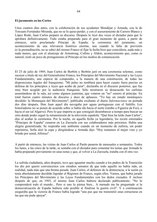 64

El juramento en las Cortes

Unos cuantos días antes, con la colaboración de sus ayudantes Mondéjar y Armada, con la de
Torcuato Fernández Miranda, que no se lo quiso perder, y con el asesoramiento de Carrero Blanco y
López Rodó, Juan Carlos preparó su discurso. Después lo leyó dos veces al dictador para que lo
aprobara definitivamente. Todo estaba preparado para el gran momento de quien, a partir de
entonces, sería proclamado Príncipe de España: la ceremonia del juramento, un
acontecimiento de una relevancia histórica enorme, aun cuando la falta de previsión
(o la premeditación, no se sabe) del mismo Franco al fijar la fecha hizo que coincidiera, nada más y
nada menos, que con el alunizaje de Armstrong, Collins y Aldrin, acontecimiento que, como es
natural, restó un poco de protagonismo al Príncipe en los medios de comunicación.



El 23 de julio de 1969, Juan Carlos de Borbón y Borbón juró en una ceremonia solemne, como
sucesor a título de rey del Generalísimo Franco, los Principios del Movimiento Nacional y las Leyes
Fundamentales, una especie de compendio, a la manera de una constitución, de todas las
disposiciones legales del franquismo. "Mi pulso no temblará para hacer cuanto fuera preciso en
defensa de los principios y leyes que acabo de jurar", declaraba en el discurso posterior, que fue
muy bien acogido por la audiencia franquista. Sólo mostraron su desacuerdo los carlistas
ausentándose de la sala, así como algunos juanistas, que votaron un "no" sonoro al príncipe. En
total fueron cuatro minutos de discurso y doce de aplausos. "Ya hay un estado monárquico
decidido: la Monarquía del Movimiento", publicaba exultante el diario Informaciones en portada
dos días después. Don Juan aquel día navegaba por aguas portuguesas con el Saltillo. Los
historiadores no se ponen de acuerdo sobre si había ido hacia el norte (rumbo a Figueira da Foz), o
hacia el sur (al Algarve). Pero lo que importa es que consiguió desembarcar a tiempo para buscar un
sitio donde poder seguir la retransmisión de la televisión española: "Qué bien ha leído Juan Carlos",
dijo al acabar la ceremonia. Por la noche, en aquella fecha ya legendaria, los recién estrenados
"Príncipes de España" cenaron en La Zarzuela con sus colaboradores más próximos. Había una
alegría generalizada. Se respiraba este ambiente cuando en un momento de euforia, sin poder
reprimirse, Sofia alzó la copa y dirigiéndose a Armada dijo: "Hoy tomamos el mejor vino y yo
brindo por usted, Alfonso".


A partir de entonces, las visitas de Juan Carlos al Pardo pasaron de mensuales a semanales. Todos
los lunes, a las cinco de la tarde, se sentaba con el dictador para comentar los temas que Armada le
había preparado previamente en unas notas y que, al volver a La Zarzuela, trataba con él otra vez.


La sufrida ciudadanía, años después, tuvo que aguantar mucho cuando a los padres de la Transición
los dio por querer convencernos con estudios sensatos de que todo aquello no había sido, en
realidad, nada más que una broma pesada. Juan Carlos, el defensor de la democracia, a la sazón ya
tenía absolutamente decidido liquidar el Régimen de Franco, según ellos. Vamos, que había jurado
los Principios del Movimiento y las Leyes Fundamentales con los dedos cruzados. E incluso
después de que, en 1993, el mismo Juan Carlos hubiera declarado públicamente: "No lo
comprenderá todo el mundo... Pero si uno lo piensa bien... A menudo me he preguntado si la
democratización de España hubiera sido posible al finalizar la guerra civil". Y a continuación
aseguraba que la victoria de Franco había logrado "una paz que me transmitió unas estructuras en
las que me pude apoyar".
 