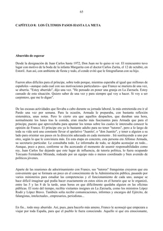 65



CAPÍTULO 8: LOS ÚLTIMOS PASOS HASTA LA META




Aburrido de esperar

Desde la designación de Juan Carlos hasta 1972, Don Juan no lo quiso ni ver. El reencuentro tuvo
lugar con motivo de la boda de la infanta Margarita con el doctor Carlos Zurita, el 12 de octubre, en
Estoril. Aun así, con ambiente de fiesta y todo, el conde evitó que le fotografiaran con su hijo.


Fueron años difíciles para el príncipe, sobre todo porque, mientras esperaba al igual que millones de
españoles --aunque cada cual con sus motivaciones particulares-- que Franco se muriera de una vez,
se aburría. "Estoy aburrido", dijo una vez. "He pensado en poner una granja en La Zarzuela. Estoy
cansado de esta situación. Quiero saber de una vez y para siempre qué voy a hacer. Si voy a ser
carpintero, que me lo digan".


De las escasas actividades que llevaba a cabo durante su jornada laboral, la más entretenida era ir al
Pardo una vez por semana. Para la ocasión, Armada le preparaba, con bastanta reflexión
sistemática, unas notas. Pero lo cierto era que aquellos despachos, que duraban una hora,
normalmente los lunes tras la comida, eran mucho más fascinantes para Armada que para el
príncipe, puesto que aprovechaba para apuntar los temas sobre los cuales le interesaba conocer la
opinión de Franco. El príncipe era ya lo bastante adulto para no tener "tutores", pero a lo largo de
toda su vida será una constante llevar el apelativo "Juanito', o "don Juanito", y tener a alguien a su
lado para orientar sus pasos en la dirección adecuada en cada momento . Irá sustituyendo a uno por
otro, según lo que le conviniera más. En esta etapa en concreto, esta persona era Alfonso Armada,
su secretario particular. Le consultaba todo. Le informaba de todo, se dejaba aconsejar en todo...
Aunque, poco a poco, conforme se iba acercando el momento de asumir responsabilidades como
rey, Juan Carlos fue dejando que este lugar de influencia, de tutoría política, lo fuera ocupando
Torcuato Fernández Miranda, rodeado por un equipo más o menos coordinado y bien avenido de
políticos jóvenes.


Aparte de las reuniones de adoctrinamiento con Franco, sus "tutores" franquistas creyeron que era
conveniente que se formara un poco en el conocimiento de la Administración pública, pasando por
varios ministerios para estudiar las competencias y el funcionamiento de cada uno, aunque se
hace difícil imaginar qué podía hacer exactamente en estos sitios en el horario que se le organizó,
entre las 5 y las 8 de la tarde, unas horas en que difícilmente quedaba alguien en las oficinas
públicas. El resto del tiempo, recibía visitantes insignes en La Zarzuela, como los ministros López
Rodó y López Bravo. También solía recibir comunicaciones, informes y encargos del Ejército, de
falangistas, intelectuales , empresarios, periodistas...


En fin... todo muy aburrido. Así, pues, para hacerlo más ameno, Franco le aconsejó que empezara a
viajar por toda España, para que el pueblo le fuera conociendo. Aquello sí que era emocionante,
 