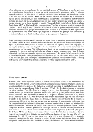 66
sobre todo para sus acompañantes. En una localidad cercana a Valladolid, a la que fue escoltado
por el ministro de Agricultura, la gente les lanzó patatas cuando pasaron en coche. El ministro
estaba horrorizado y el príncipe se vio obligado a tranquilizarlo: "Cálmese, señor ministro, a quien
se las tiran es a mí, no a usted". Otro día, en Valencia, cuando iba andando por la calle con el
capitán general de la región, vio a un hombre que se los acercaba a salto de mata. Instintivamente,
en lugar de andar más rápido, el príncipe dio un paso atrás y el golpe de tomate fue a parar al
capitán general, que se había quedado en medio. "Gajes del oficio, como hubiera dicho mi abuelo
don Alfonso XIII", le dijo Juan Carlos para consolarlo. También le lanzaron tomates cuando visitó
Granada. Y en un viaje oficial a Canarias, el sucesor de Franco se quedó bloqueado durante varios
minutos a medio discurso, porque no entendía la letra de quien se lo había escrito. Fue al presidente
del Ayuntamiento, que había tenido que negociar la presencia del príncipe con comunistas y
socialistas, todavía en la clandestinidad, quién tuvo que aguantar el chaparrón.


Eso sí, donde no se podían permitir tonterías era en los viajes al extranjero, y muy especialmente en
los Estados Unidos. Cuando en enero de 1971 fue invitado por Nixon, con motivo del despegue del
Apolo-14, durante la retransmisión en directo por televisión fue capaz de improvisar, sin papel y en
un inglés perfecto, ante las preguntas de un periodista de la televisión norteamericana,
supuestamente por sorpresa: "La influencia que tiene en las generaciones contemporáneas la
concepción del universo obliga a los hombres a salir de su aldea y procurarse una visión de la vida
más amplia que la que tuvieron las gentes de épocas anteriores". La actuación brillante del príncipe
se destacó en la prensa como prueba inequívoca de que no era tan tonta como parecía, cosa que no
le fue nada mal para lavar su imagen. Ya estaba bastante quemado, e incluso había dicho: "Ya estoy
harto de que aquí venda todo el mundo a chuparme el culo y luego me consideren tonto".




Preparando el terreno

Mientras Juan Carlos esquivaba tomates y visitaba los edificios vacíos de los ministerios, los
hombres de la "Operación Lolita" continuaban la dura empresa de preparar el terreno para lo que
vendría tras Franco. La decisión del dictador de nombrarlo sucesor a lo grande había sido fruto del
trabajo tenaz de Laureano López Rodó. A partir de 1969, él y los demás continuaron su estrategia
por otros caminos. Para liberalizar la economía y poner fin a la autarquía, tenían que pasar
necesariamente por una sensible apertura a las libertades políticas, y eran perfectamente conscientes
de ello. El mismo López Redondo votó a favor de la Ley para la Reforma Política de 1976 y a favor
de la Constitución de 1978. Para trabajar en este terreno, necesitaban algo más que un sucesor
colocado en La Zarzuela. Hacía falta que Franco, al menos, se desprendiera de la función de
presidente del Gobierno en favor de una persona que asegurara la entronización política de Juan
Carlos cuando muriera el dictador. Sobraban argumentos para hacerlo a la mayor brevedad posible,
sobre todo cuando ETA empezó a actuar, en 1968, matando en agosto al guardia civil José Pardines
y al policía Melitón Manzanas, primeros de una larga lista que el Régimen no consiguió frenar. A
comienzos de los años setenta, se sucedían las movilizaciones de protesta en Euskadi y los juicios
del Tribunal Militar de Burgos contra nacionalistas vascos. También fue un impulso el derrame
cerebral que inmovilizó al dictador portugués Oliveira Salazar, al caer de una silla, el 7 de
septiembre de 1968. El caso era para tomar nota. Aquí podría pasar algo parecido en cualquier
momento. Aunque estaba muy aferrado al poder, Franco acabó cediendo en junio de 1973,
designando como presidente del Gobierno a su asesor, el almirante Luis Carrero Blanco. Fernández
 