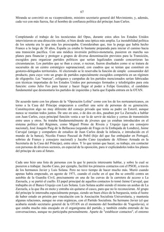 67
Miranda se convirtió en su vicepresidente, ministro secretario general del Movimiento, y, además,
cada vez con más fuerza, fue el hombre de confianza política del príncipe Juan Carlos.



Completando el trabajo de los tecnócratas del Opus, durante estos años los Estados Unidos
intervinieron en una dirección similar, si bien desde una óptica más amplia. La inestabilidad política
de los setenta era lo que más les preocupaba. Consideraban que, tras la purga que había hecho
Franco a lo largo de 30 años, España ya estaba lo bastante preparada para iniciar el camino hacia
una transición pacífica. Con una módica inversión político-monetaria, pusieron en marcha sus
planes para financiar y proteger a grupos de diversa denominación previstos para la Transición,
escogidos para organizar partidos políticos que serían legalizados cuando concurrieran las
circunstancias. Los partidos que se iban a crear, o recrear, fueron diseñados como si se tratara de
sucursales de un centro estratégico supranacional, con cuadros que se tenían que constituir en
gestores-delegados territoriales. Al electorado se le reservaba la función de simple consumidor del
producto, para cuyo voto un grupo de partidos especialmente escogidos competiría en un régimen
de oligopolio. Las "marcas", eslóganes y campañas de los partidos mencionados serían fabricadas
con técnicas importadas de los Estados Unidos por personajes formados y teledirigidos para esta
función: como Julio Feo para lanzar y hacer llegar al poder a Felipe González, el candidato
fundamental que desmontaría los partidos de izquierdas y haría que España entrara en la OTAN.


De acuerdo tanto con los planes de la “Operación Lolita" como con los de los norteamericanos, en
torno a la Casa del Príncipe empezaron a confluir una serie de personas de su generación.
Constituyeron algo no muy diferente del consejo privado que tenía su padre en Estoril, aunque
nunca se reunían todos juntos. De uno en uno, o de dos en dos, pasaban por La Zarzuela a hablar
con Juan Carlos, cuya principal función venía a ser la de servir de núcleo y correa de transmisión
entre unos y otros. Se trataba fundamentalmente de jóvenes que ya estaban introducidos en el
sistema político del Régimen, como Miguel Primo de Rivera y Urquijo (que era consejero
nacional), José Joaquín Puig de la Bellacasa (segundo de Fraga en la Embajada de Londres), Jaime
Carvajal (amigo y compañero de estudios de Juan Carlos desde la infancia, e introducido en el
mundo de la banca), Nicolás Franco Pascual de Pobil (hijo del que fue embajador en Portugal,
sobrino de Franco y consejero nacional) y Jacobo Cano (ayudante de Alfonso Armada en la
Secretaría de la Casa del Príncipe), entre otros. Y lo que tenían que hacer, su trabajo, era contactar
con personas de diversos sectores, en especial de la oposición, para ir explicándoles todos los planes
del príncipe de cara al futuro.


Cada uno hizo una lista de personas con la que le parecía interesante hablar, y sobre la cual se
pusieron a trabajar. Jacobo Cano, por ejemplo, facilitó los primeros contactos con el PSOE, a través
de los hermanos Javier y Luis Solana. Pero no tuvo tiempo de hacer mucho más. Murió cuando
apenas había empezado, en agosto de 1971, cuando el coche en el que iba se estrelló contra un
autobús de la Guardia Civil, precisamente en una de las curvas de la carretera de acceso a La
Zarzuela, y se partió el cuello. El papel principal de aquellos contactos lo tomó Jaime Carvajal, que
trabajaba en el Banco Urquijo con Luis Solana. Luis Solana acabó siendo él mismo un asiduo de La
Zarzuela, a la que iba en moto y entraba sin quitarse el casco, para que no lo reconocieran. Al grupo
del príncipe le interesaba especialmente porque, siendo un buen chico de la burguesía, tenía el lustre
de haber estado en prisión por vinculación con la Asociación Socialista Universitaria, y mantenía
algunas relaciones, aunque no eran orgánicas, con el Partido Socialista. Su hermano Javier (el que
acabaría siendo secretario general de la OTAN en el momento del bombardeo de Yugoslavia), sí
que estaba mucho más encajado en el organigrama del partido, y también estaba enterado de las
conversaciones, aunque no participaba personalmente. Aparte de "establecer contactos", el entorno
 