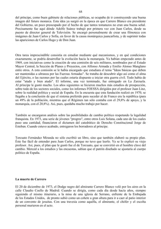 68
del príncipe, como buen gabinete de relaciones públicas, se ocupaba de ir construyendo una buena
imagen del futuro monarca. Esta idea ya surgió en la época en que Carrero Blanco era presidente
del Gobierno, un poco preocupado por el hecho de que tantos tomatazos no eran una buena señal.
Precisamente fue aquí dónde Adolfo Suárez trabajó por primera vez con Juan Carlos, desde su
puesto de director general de Televisión. Se encargó personalmente de crear una filmoteca con
imágenes de Juan Carlos y Sofia, en favor de la causa monárquica juancarlista, y de suprimir todas
las apariciones de Carlos Hugo y de Don Juan.



Otra tarea imprescindible consistía en estudiar mediante qué mecanismos, y en qué condiciones
exactamente, se podría desarrollar la evolución hacia la monarquía. Ya habían empezado antes de
1969, con iniciativas como la creación de una comisión de seis militares, nombrados por el Estado
Mayor Central, la Sección de Planes y Proyectos, con Alfonso Armada y Emilio Alonso Manglano
entre otros. A esta comisión se le había encargado que estudiara el tema "Ideas básicas que deben
ser mantenidas a ultranza por las Fuerzas Armadas". Se trataba de descubrir algo así como el alma
del Ejército, o las razones por las cuales estaría dispuesto a iniciar otra guerra civil. Todo había de
estar "atado y bien atado". El informe, una vez terminado, fue entregado en La Zarzuela.
Al príncipe le gustó mucho. Los años siguientes se hicieron muchos más estudios de prospección,
sobre todo de los sectores sociales, como los informes FOESSA dirigidos por el profesor Juan Linz,
sobre la realidad política y social de España. En la encuesta que esta fundación realizó en 1970, se
llegaba a la conclusión de que el sistema preferido para suceder al de Franco era la república (para
un 49% de la población, mientras que el Régimen tan sólo contaba con el 29,8% de apoyo, y la
monarquía, con el 20,8%). Así, pues, quedaba mucho trabajo por hacer.


También se encargaron análisis sobre las posibilidades de cambio político respetando la legalidad
franquista. En 1973, una serie de jóvenes "progres", entre otros Luis Solana, cada uno de los cuales
puso una cantidad, financiaron el dictamen del catedrático de Derecho Constitucional Jorge de
Esteban. Cuando estuvo acabado, entregaron los borradores al príncipe.


Torcuato Fernández Miranda no sólo escribió un libro, sino que también elaboró su propio plan.
Éste fue fácil de entender para Juan Carlos, porque no tuvo que leerlo. Ya se lo explicó su viejo
profesor. Así, pues, el plan que le gustó fue el de Torcuato, que se convirtió en el hombre clave del
cambio. Merced a los estudios y las encuestas, sabían que el patrón diseñado se ajustaría al cuerpo
político de España.




La muerte de Carrero

El 20 de diciembre de 1973, el Dodge negro del almirante Carrero Blanco voló por los aires en la
calle Claudio Coello de Madrid. Cuando se dirigía, como cada día desde hacía años, siempre
siguiendo el mismo itinerario, a la misa de una iglesia de Serrano, enfrente de la Embajada
de los Estados Unidos, de pronto subió como un cohete a gran altura para ir a caer al patio interior
de un convento de jesuitas. Con una travesía como aquélla, el almirante, el chófer y el escolta
personal murieron en el acto.
 