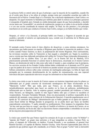 69

La princesa Sofia se enteró antes de que el príncipe y que la mayoría de los españoles, cuando iba
en el coche para llevar a los niños al colegio, porque tenía por costumbre escuchar por radio la
frecuencia de la Policía. Cuando llegó a La Zarzuela, fue a decírselo rápidamente a Juan Carlos a su
despacho. En aquel momento le llamaban por teléfono para darle la noticia Los príncipes quisieron
ir enseguida al hospital, pero Armada no estaba demasiado seguro de que fuera prudente, y decidió
enviar antes una "avanzadilla", en misión de exploración, porque no se sabía si era un hecho aislado
o si era una acción coordinada de manera más amplia. Al final, les dio permiso y los príncipes
marcharon en un coche que conducía el mismo Juan Carlos, aunque ya no había heridos que visitar.


Después, al volver a La Zarzuela, el príncipe habló con Franco, y llegaron al acuerdo de que
acudiría a presidir el entierro en representación suya, vestido con el uniforme de la Marina para
honrar al almirante.


El atentado contra Carrero tenía el claro objetivo de desactivar, o como mínimo entorpecer, los
mecanismos que había puesto en marcha el Régimen para facilitar la transición de poderes a Juan
Carlos cuando Franco muriera; es decir, la perpetuación del mismo Régimen. Pero curiosamente,
las revisiones recientes sobre la Transición se han negado a entenderlo así. Según la excéntrica
nueva versión que han elaborado periodistas del calibre de Victoria Prego (relanzada últimamente a
la actualidad con su célebre frase "¡A por ellos!", en la Puerta del Sol de Madrid), ETA
prácticamente pretendía boicotear el camino hacia la democracia, encarnada en el mismo Carrero
Blanco, un demócrata de toda la vida como sabe todo el mundo y, para complicar mas la peripecia,
los servicios secretos de los Estados Unidos debían haber colaborado en el atentado con ETA, pese
a que los padres de la nueva versión de la historia no pueden aclarar con qué intención exactamente.
Sobran comentarios críticos sobre estas versiones de martingalas palaciegas. La falta de rigor está
protegida por la constante desinformación de los medios de comunicación, con una especial
relevancia del puro espectáculo televisivo en que los informativos se han transformado.


La única cosa cierta es que la muerte de Carrero supuso un trastorno importante para los planes ya
elaborados por el grupo concreto de tecnócratas monárquicos del Opus involucrados en la
"Operación Lolita". Más que nada, para que Franco, ya en plena decadencia física,
inexplicablemente aprovechar para hacer un cambio en la línea de gobierno, probablemente
influenciado por su familia. Ante la sorpresa general, nombró presidente del Gobierno a Carlos
Arias Navarro, un falangista, cuando lo más lógico habría sido que a Carrero le sucediera el
vicepresidente, Torcuato Fernández Miranda. Arias era precisamente el político responsable de la
catástrofe del atentado, como ministro de la Gobernación (Interior). Conocido popularmente con el
apodo de "El carnicero de Málaga" (denominación que se había ganado en su época de represor,
como fiscal militar de Málaga durante la posguerra), no se podía decir que fuese un hombre
especialmente carismático. Y nadie entendió su nombramiento. Pero tampoco la enigmática frase
"no hay mal que por bien no venga", que dijo el Caudillo al referirse a la muerte de Carrero, en su
discurso, surrealista, de fin de año. Que sus decisiones fueran comprendidas o entendidas no era una
de las mayores preocupaciones de Franco.


Lo único que ocurrió fue que Franco siguió los consejos de lo que se conocía como "el búnker" o
"aparato del Pardo", un grupo muy próximo a él que integraban su señora, Carmen Polo; su
yerno, el marqués de Villaverde; su médico, Vicente Pozuelo; y sus ayudantes, el general José
Ramón Gavilán y el capitán de Marina Antonio Urcelay. Arias Navarro representaba para ellos la
garantía de que podrían seguir allí, mandando, en el futuro. Para el grupo "Lolita" todo se derrumbó
 